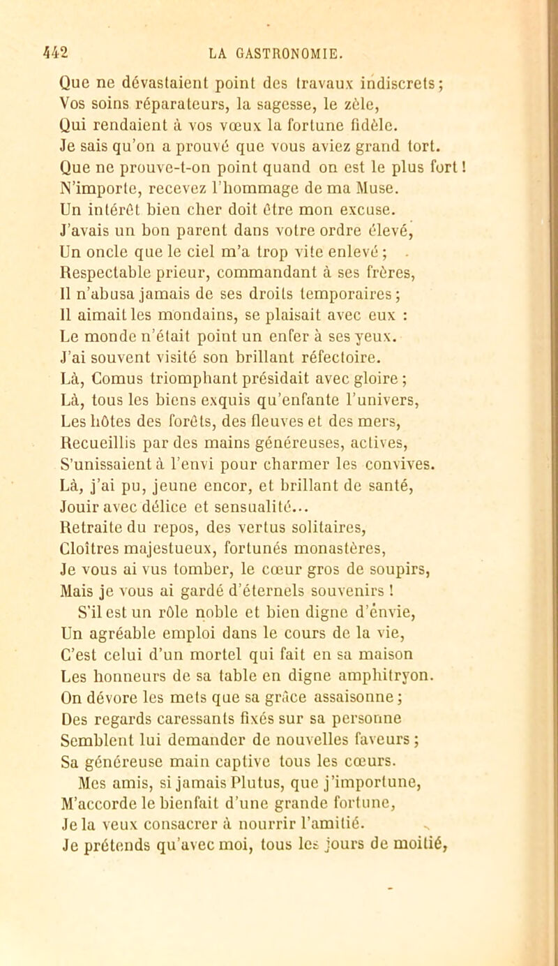Que ne dévastaient point des travaux indiscrets; Vos soins réparateurs, la sagesse, le zélé, Qui rendaient à vos vœux la fortune fidèle. Je sais qu’on a prouvé que vous aviez grand tort. Que ne prouve-t-on point quand on est le plus fort N’importe, recevez l’hommage de ma Muse. Un intérêt bien cher doit être mon excuse. J’avais un bon parent dans votre ordre élevé, Un oncle que le ciel m’a trop vite enlevé ; . Respectable prieur, commandant à ses frères, Il n’abusa jamais de ses droits temporaires; 11 aimait les mondains, se plaisait avec eux : Ue monde n’était point un enfer à ses yeux. J’ai souvent visité son brillant réfectoire. Là, Cornus triomphant présidait avec gloire ; Là, tous les biens exquis qu’enfante l’univers, Les hôtes des forêts, des fleuves et des mers, Recueillis par des mains généreuses, actives, S’unissaient à l’envi pour charmer les convives. Là, j’ai pu, jeune encor, et brillant de santé, Jouir avec délice et sensualité... Retraite du repos, des vertus solitaires, Cloîtres majestueux, fortunés monastères, Je vous ai vus tomber, le cœur gros de soupirs, Mais je vous ai gardé d’éternels souvenirs ! S’il est un rôle noble et bien digne d’énvie, Un agréable emploi dans le cours de la vie, C’est celui d’un mortel qui fait en sa maison Les honneurs de sa table en digne amphitryon. On dévore les mets que sa grâce assaisonne ; Des regards caressants fixés sur sa personne Semblent lui demander de nouvelles faveurs ; Sa généreuse main captive tous les cœurs. Mes amis, si jamais Plutus, que j’importune, M’accorde le bienfait d’une grande fortune, Je la veux consacrer à nourrir l’amitié. Je prétends qu’avec moi, tous les jours de moitié,