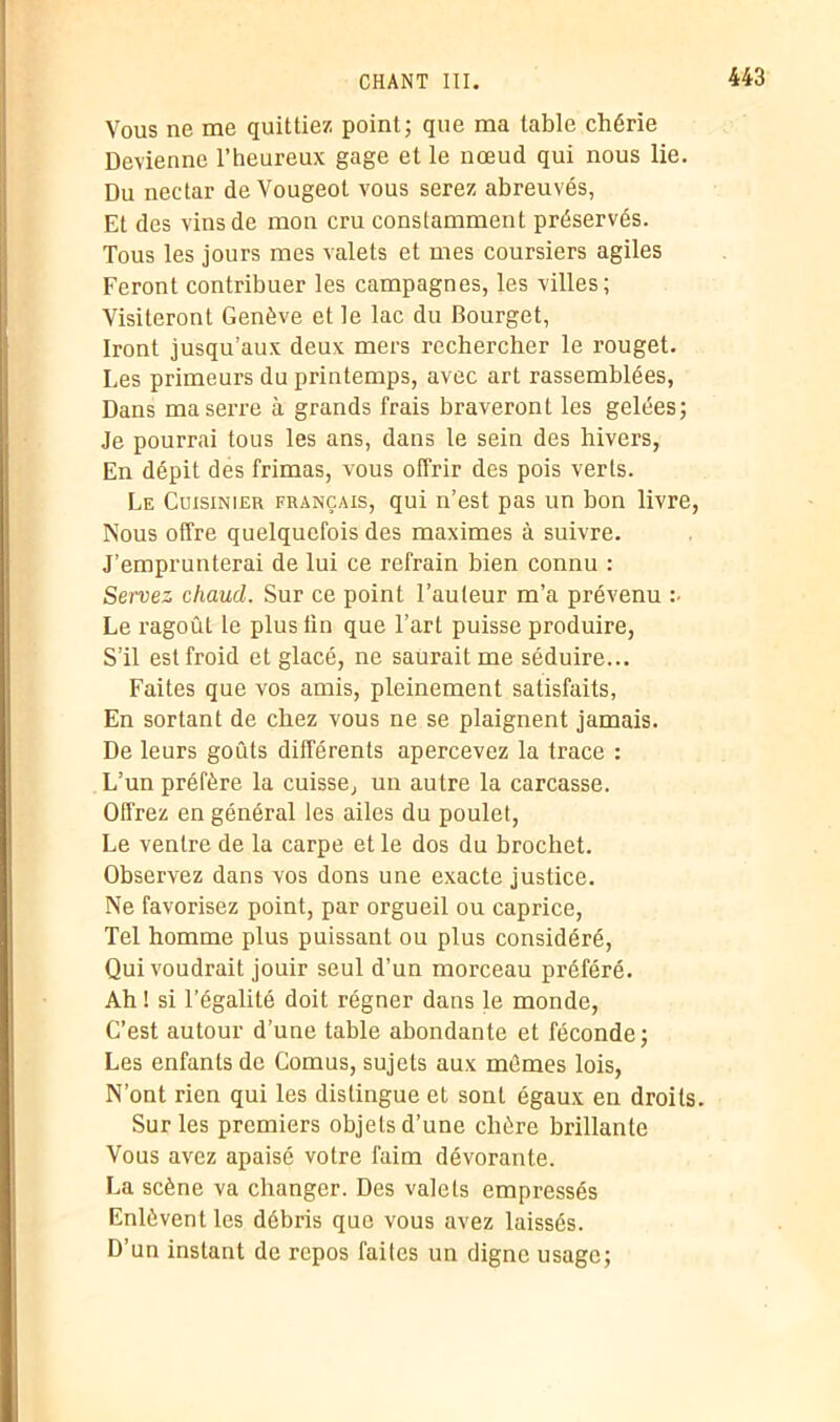 Vous ne me quittiez point; que ma table chérie Devienne l’heureux gage et le nœud qui nous lie. Du nectar de Vougeot vous serez abreuvés, Et des vins de mon cru constamment préservés. Tous les jours mes valets et mes coursiers agiles Feront contribuer les campagnes, les villes ; Visiteront Genève et le lac du Bourget, Iront jusqu’aux deux mers rechercher le rouget. Les primeurs du printemps, avec art rassemblées, Dans ma serre à grands frais braveront les gelées; Je pourrai tous les ans, dans le sein des hivers, En dépit des frimas, vous offrir des pois verts. Le Cuisinier français, qui n’est pas un bon livre, Nous offre quelquefois des maximes à suivre. J’emprunterai de lui ce refrain bien connu : Servez chaud. Sur ce point l’auteur m’a prévenu :■ Le ragoût le plus lin que l’art puisse produire, S’il est froid et glacé, ne saurait me séduire... Faites que vos amis, pleinement satisfaits, En sortant de chez vous ne se plaignent jamais. De leurs goûts différents apercevez la trace : L’un préfère la cuisse, un autre la carcasse. Offrez en général les ailes du poulet, Le ventre de la carpe et le dos du brochet. Observez dans vos dons une exacte justice. Ne favorisez point, par orgueil ou caprice, Tel homme plus puissant ou plus considéré, Qui voudrait jouir seul d’un morceau préféré. Ah ! si l’égalité doit régner dans le monde, C’est autour d’une table abondante et féconde; Les enfants de Cornus, sujets aux mêmes lois, N’ont rien qui les distingue et sont égaux en droits. Sur les premiers objets d’une chère brillante Vous avez apaisé votre faim dévorante. La scène va changer. Des valets empressés Enlèvent les débris que vous avez laissés. D’un instant de repos faites un digne usage;