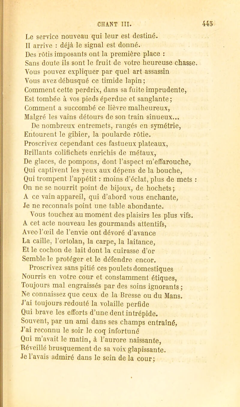 Le service nouveau qui leur est destiné. II arrive : déjà le signal est donné. Des rôtis imposants ont la première place : Sans doute ils sont le fruit de votre heureuse chasse. Vous pouvez expliquer par quel art assassin Vous avez débusqué ce timide lapin ; Comment cette perdrix, dans sa fuite imprudente, Est tombée à vos pieds éperdue et sanglante; Comment a succombé ce lièvre malheureux, Malgré les vains détours de son train sinueux... De nombreux entremets, rangés en symétrie, Entourent le gibier, la poularde rôtie. Proscrivez cependant ces fastueux plateaux, Brillants colifichets enrichis de métaux, De glaces, de pompons, dont l’aspect m’effarouche, Qui captivent les yeux aux dépens de la bouche, Qui trompent l’appétit : moins d’éclat, plus de mets : On ne se nourrit point de bijoux, de hochets; A ce vain appareil, qui d’abord vous enchante, Je ne reconnais point une table abondante. Vous touchez au moment des plaisirs les plus vifs. A cet acte nouveau les gourmands attentifs, Aveol’œil de l’envie ont dévoré d’avance La caille, l’ortolan, la carpe, la laitance, Et le cochon de lait dont la cuirasse d’or Semble le protéger et le défendre encor. Proscrivez sans pitié ces poulets domestiques Nourris en votre cour et constamment étiques, Toujours mal engraissés par des soins ignorants ; Ne connaissez que ceux de la Bresse ou du Mans. J’ai toujours redouté la volaille perfide Qui brave les efforts d’une dent intrépide. Souvent, par un ami dans ses champs entraîné, J’ai reconnu le soir le coq infortuné Qui m’avait le matin, à l’aurore naissante, Béveillé brusquement de sa voix glapissante. Je l’avais admiré dans le sein de la cour;