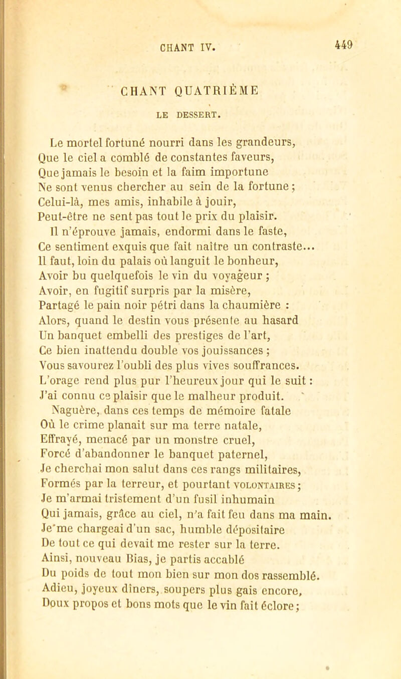 CHANT QUATRIÈME LE DESSERT. Le mortel fortuné nourri dans les grandeurs, Que le ciel a comblé de constantes faveurs, Que jamais le besoin et la faim importune Ne sont venus chercher au sein de la fortune ; Celui-là, mes amis, inhabile à jouir, Peut-être ne sent pas tout le prix du plaisir. Il n’éprouve jamais, endormi dans le faste, Ce sentiment exquis que fait naître un contraste... 11 faut, loin du palais où languit le bonheur, Avoir bu quelquefois le vin du voyageur ; Avoir, en fugitif surpris par la misère, Partagé le pain noir pétri dans la chaumière : Alors, quand le destin vous présente au hasard Un banquet embelli des prestiges de l’art, Ce bien inattendu double vos jouissances ; Vous savourez l’oubli des plus vives souffrances. L’orage rend plus pur l’heureux jour qui le suit : J’ai connu ce plaisir que le malheur produit. Naguère, dans ces temps de mémoire fatale Où le crime planait sur ma terre natale, Effrayé, menacé par un monstre cruel, Forcé d’abandonner le banquet paternel, Je cherchai mon salut dans ces rangs militaires, Formés par la terreur, et pourtant volontaires; Je m’armai tristement d’un fusil inhumain Qui jamais, grâce au ciel, n’a fait feu dans ma main. Je'me chargeai d'un sac, humble dépositaire De tout ce qui devait me rester sur la terre. Ainsi, nouveau Bias, je partis accablé Du poids de tout mon bien sur mon dos rassemblé. Adieu, joyeux dîners, soupers plus gais encore. Doux propos et bons mots que le vin fait éclore ;