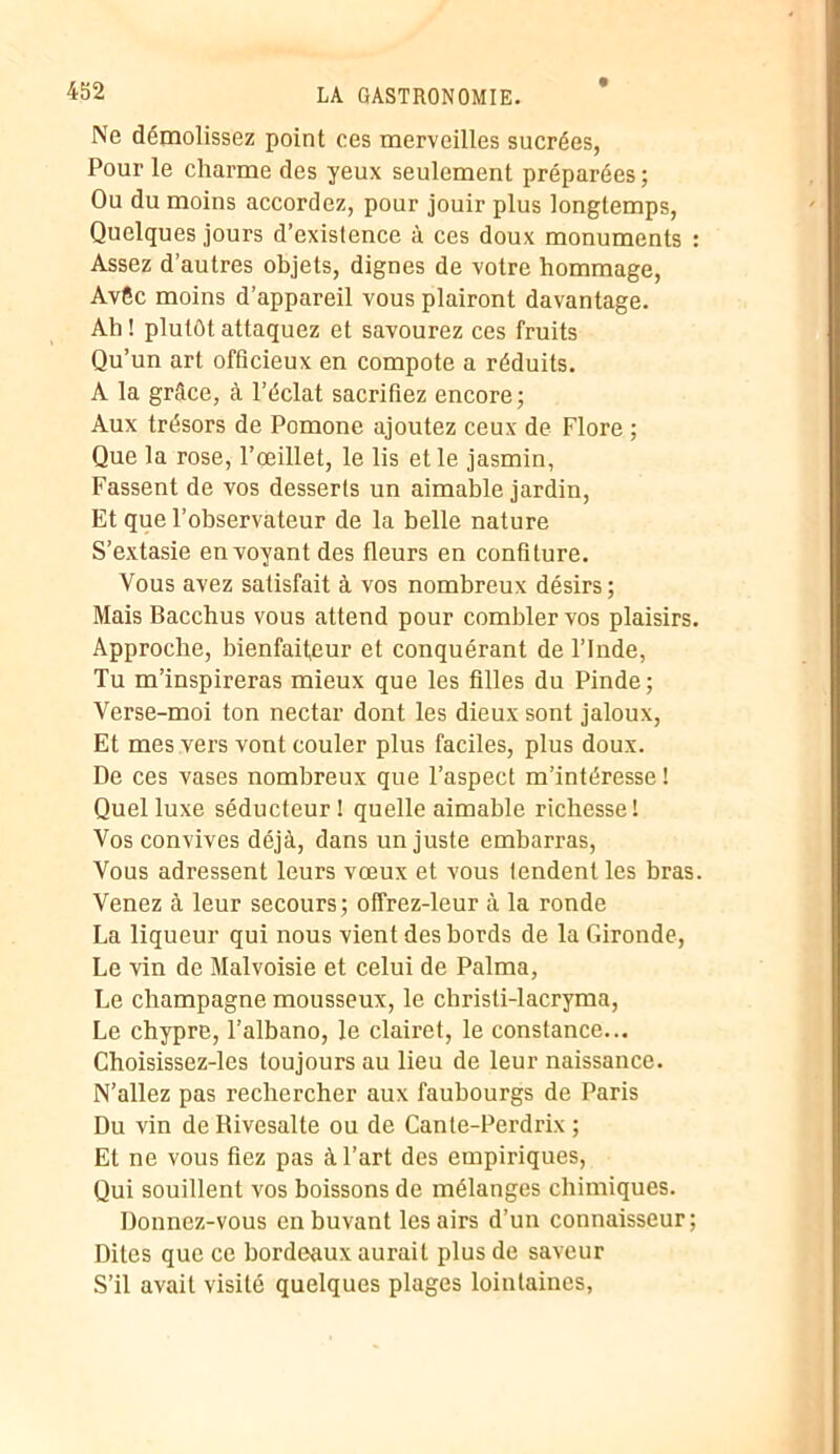 Ne démolissez point ces merveilles sucrées, Pour le charme des yeux seulement préparées ; Ou du moins accordez, pour jouir plus longtemps, Quelques jours d’existence à ces doux monuments : Assez d’autres objets, dignes de votre hommage, AvCc moins d’appareil vous plairont davantage. Ah ! plutôt attaquez et savourez ces fruits Qu’un art officieux en compote a réduits. A la grâce, à l’éclat sacrifiez encore; Aux trésors de Pomone ajoutez ceux de Flore ; Que la rose, l’œillet, le lis et le jasmin, Fassent de vos desserts un aimable jardin, Et que l’observateur de la belle nature S’extasie envoyant des fleurs en confiture. Vous avez satisfait à vos nombreux désirs; Mais Bacchus vous attend pour combler vos plaisirs. Approche, bienfaiteur et conquérant de l’Inde, Tu m’inspireras mieux que les filles du Pinde; Verse-moi ton nectar dont les dieux sont jaloux, Et mes vers vont couler plus faciles, plus doux. De ces vases nombreux que l’aspect m’intéresse ! Quel luxe séducteur! quelle aimable richesse! Vos convives déjà, dans un juste embarras, Vous adressent leurs vœux et vous tendent les bras. Venez à leur secours ; offrez-leur à la ronde La liqueur qui nous vient des bords de la Gironde, Le vin de Malvoisie et celui de Palma, Le champagne mousseux, le chrisli-lacryma, Le Chypre, l’albano, le clairet, le constance... Choisissez-les toujours au lieu de leur naissance. N’allez pas rechercher aux faubourgs de Paris Du vin de Rivesalte ou de Cante-Perdrix ; Et ne vous fiez pas à l’art des empiriques, Qui souillent vos boissons de mélanges chimiques. Donnez-vous en buvant les airs d’un connaisseur; Dites que ce bordeaux aurait plus de saveur S’il avait visité quelques plages lointaines,