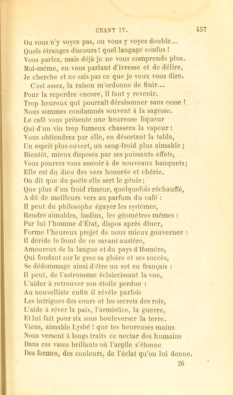 Ou vous n’y voyez pas, ou vous y voyez double... Quels étranges discours ! quel langage confus ! Vous parlez, mais déjà je ne vous comprends plus. Moi-même, en vous parlant d’ivresse et de délire, Je cherche et ne sais pas ce que je veux vous dire. C’est assez, la raison m’ordonne de finir... Pour la reperdre encore, il faut y revenir. Trop heureux qui pourrait déraisonner sans cesse ! Nous sommes condamnés souvent à la sagesse. Le café vous présente une heureuse liqueur Qui d’un vin trop fumeux chassera la vapeur : Vous obtiendrez par elle, en désertant la table, Un esprit plus ouvert, un sang-froid plus aimable ; Bientôt, mieux disposés par ses puissants effets, Vous pourrez vous asseoira de nouveaux banquets; Elle est du dieu des vers honorée et chérie. On dit que du poëte elle sert le génie; Que plus d’un froid rimeur, quelquefois réchauffé, A dû de meilleurs vers au parfum du café : Il peut du philosophe égayer les systèmes, Rendre aimables, badins, les géomètres mêmes : Par lui l’homme d’État, dispos après dîner, Forme l’heureux projet de nous mieux gouverner : Il déride le front de ce savant austère, Amoureux de la langue et du pays d’Homère, Qui fondant sur le grec sa gloire et ses succès, Se dédommage ainsi d’être un sot en français : 11 peut, de l’astronome éclaircissant la vue, L’aider à retrouver son étoile perdue : Au nouvelliste enfin il révèle parfois Les intrigues des cours et les secrets des rois, L’aide à rêver la paix, l’armistice, la guerre, Et lui fait pour six sous bouleverser la terre. Viens, aimable Lysbé ! que tes heureuses mains Nous versent à longs traits ce nectar des humains Dans ces vases brillants où l’argile s’étonne Des formes, des couleurs, de l’éclat qu’on lui donne. 26