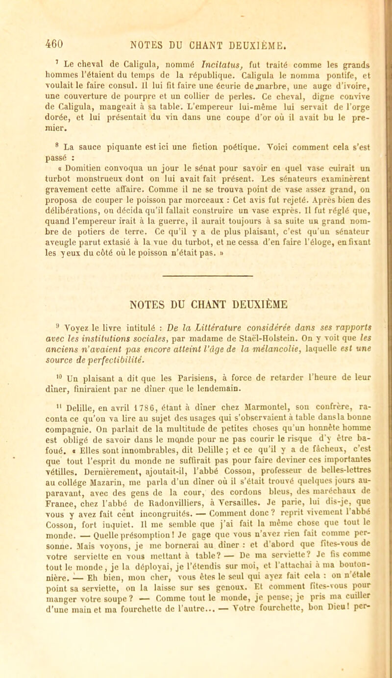 7 Le cheval de Caligula, nommé Incitatus, fut traité comme les grands hommes l’étaient du temps de la république. Caligula le nomma pontife, et voulait le faire consul. Il lui fit faire une écurie de .marbre, une auge d’ivoire, une couverture de pourpre et un collier de perles. Ce cheval, digne convive de Caligula, mangeait à sa table. L’empereur lui-même lui servait de l’orge dorée, et lui présentait du vin dans une coupe d’or où il avait bu le pre- mier. 8 La sauce piquante est ici une fiction poétique. Voici comment cela s’est passé : a Domitien convoqua un jour le sénat pour savoir en quel vase cuirait un turbot monstrueux dont on lui avait fait présent. Les sénateurs examinèrent gravement cette affaire. Comme il ne se trouva point de vase assez grand, on proposa de couper le poisson par morceaux : Cet avis fut rejeté. Après bien des délibérations, on décida qu’il fallait construire un vase exprès. Il fut réglé que, quand l’empereur irait à la guerre, il aurait toujours à sa suite un grand nom- bre de potiers de terre. Ce qu’il y a de plus plaisant, c’est qu'un sénateur aveugle parut extasié à la vue du turbot, et ne cessa d’en faire l'éloge, en fixant les yeux du côté où le poisson n’était pas. » NOTES DU CHANT DEUXIÈME 9 Voyez le livre intitulé : De la Littérature considérée dans ses rapports avec les institutions sociales, par madame de Staël-Holstein. On y voit que les anciens n’avaient pas encore atteint l'âge de la mélancolie, laquelle est une source de perfectibilité. 10 Un plaisant a dit que les Parisiens, à force de retarder l’heure de leur dîner, finiraient par ne dîner que le lendemain. 11 Delille, en avril 1786, étant à dîner chez Marmontel, son confrère, ra- conta ce qu’on va lire au sujet des usages qui s’observaient à table dansla bonne compagnie. On parlait de la multitude de petites choses qu’un honnête homme est obligé de savoir dans le monde pour ne pas courir le risque d’y être ba- foué.  Elles sont innombrables, dit Delille ; et ce qu’il y a de fâcheux, c’est que tout l’esprit du monde ne suffirait pas pour faire deviner ces importantes vétilles. Dernièrement, ajoutait-il, l’abbé Cosson, professeur de belles-lettres au collège Mazarin, me parla d'un dîner où il s’était trouvé quelques jours au- paravant, avec des gens de la cour, des cordons bleus, des maréchaux de France, chez l'abbé de Radonvilliers, à Versailles. Je parie, lui dis-je, que vous y avez fait cent incongruités. — Comment donc ? reprit vivement 1 abbé Cosson, fort inquiet. Il me semble que j’ai fait la même chose que tout le monde. — Quelle présomption! Je gage que vous n’avez rien fait comme per- sonne. Mais voyons, je me bornerai au dîner : et d’abord que fîtes-vous de votre serviette en vous mettant à table? — De ma serviette? Je fis comme tout le monde, je la déployai, je l’étendis sur moi, et l’attachai à ma bouton- nière. -— Eh bien, mon cher, vous êtes le seul qui ayez fait cela : on n étale point sa serviette, on la laisse sur ses genoux. Et comment fîtes-vous pour manger votre soupe ? — Comme tout le monde, je pense, je pris ma cuiller d’une main et ma fourchette de 1 autre... — Votre fourchette, bon Dieu! per-