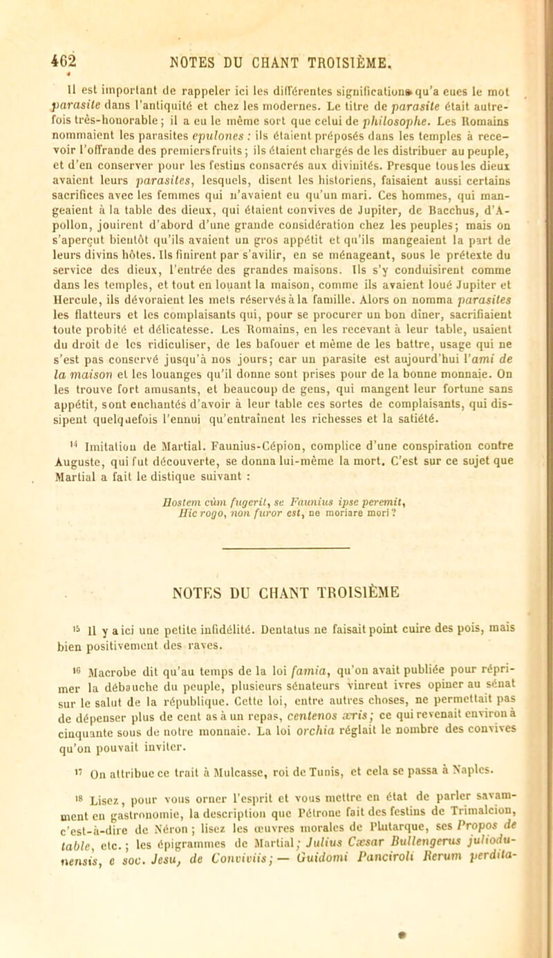 11 est important de rappeler ici les différentes signification» qu’a eues le mot parasite dans l’antiquité et chez les modernes. Le titre de parasite était autre- fois très-honorable ; il a eu le même sort que celui de philosophe. Les Romains nommaient les parasites epulones : ils étaient préposés dans les temples à rece- voir l’ofTrande des premiers fruits ; ils étaient chargés de les distribuer au peuple, et d’en conserver pour les festins consacrés aux divinités. Presque tous les dieux avaient leurs parasites, lesquels, disent les historiens, faisaient aussi certains sacrifices avec les femmes qui n’avaient eu qu’un mari. Ces hommes, qui man- geaient à la table des dieux, qui étaient convives de Jupiter, de Bacchus, d’A- pollon, jouirent d’abord d’une grande considération chez les peuples; mais on s’aperçut bientôt qu’ils avaient un gros appétit et qu’ils mangeaient la part de leurs divins hôtes. Ils finirent par s’avilir, en se ménageant, sous le prétexte du service des dieux, l’entrée des grandes maisons. Ils s’y conduisirent comme dans les temples, et tout en louant la maison, comme ils avaient loué Jupiter et Hercule, ils dévoraient les mets réservés à la famille. Alors on nomma parasites les flatteurs et les complaisants qui, pour se procurer un bon dîner, sacrifiaient toute probité et délicatesse. Les Romains, en les recevant à leur table, usaient du droit de les ridiculiser, de les bafouer et même de les battre, usage qui ne s’est pas conservé jusqu’à nos jours; car un parasite est aujourd’hui l’ami de la maison et les louanges qu’il donne sont prises pour de la bonne monnaie. On les trouve fort amusants, et beaucoup de gens, qui mangent leur fortune sans appétit, sont enchantés d’avoir à leur table ces sortes de complaisants, qui dis- sipent quelquefois l’ennui qu’entraînent les richesses et la satiété. 14 Imitation de Martial. Faunius-Cépion, complice d’une conspiration contre Auguste, qui fut découverte, se donna lui-même la mort. C’est sur ce sujet que Martial a fait le distique suivant : Eostem cùm fugerit, se Faunius ipse peremit, Eicrogo, non furor est, ne moriare mort? NOTES DU CHANT TROISIÈME 15 11 y a ici une petite infidélité. Dentatus ne faisait point cuire des pois, mais bien positivement des raves. 16 Macrobe dit qu’au temps de la loi [amia, qu’on avait publiée pour répri- mer la débauche du peuple, plusieurs sénateurs vinrent ivres opiner au sénat sur le salut de la république. Cette loi, entre autres choses, ne permettait pas de dépenser plus de cent as à un repas, centenos æris; ce qui revenait environ à cinquante sous de notre monnaie. La loi orchia réglait le nombre des convives qu'on pouvait inviter. h On attribue ce trait à Mulcasse, roi de Tunis, et cela se passa à Naples. 18 Lisez, pour vous orner l’esprit et vous mettre en état de parler savam- ment eu gastronomie, la description que l’étronc fait des festins de Trimalcion, c’est-à-dire de Néron ; lisez les œuvres morales de Plutarque, scs Propos de table, etc.; les épigrammes de Martial; Julius Cxsar Bullengems juliodu- nensis, e soc. Jesu, de Conviviis;— Üuidomi Panciroli Jlerum perdita-