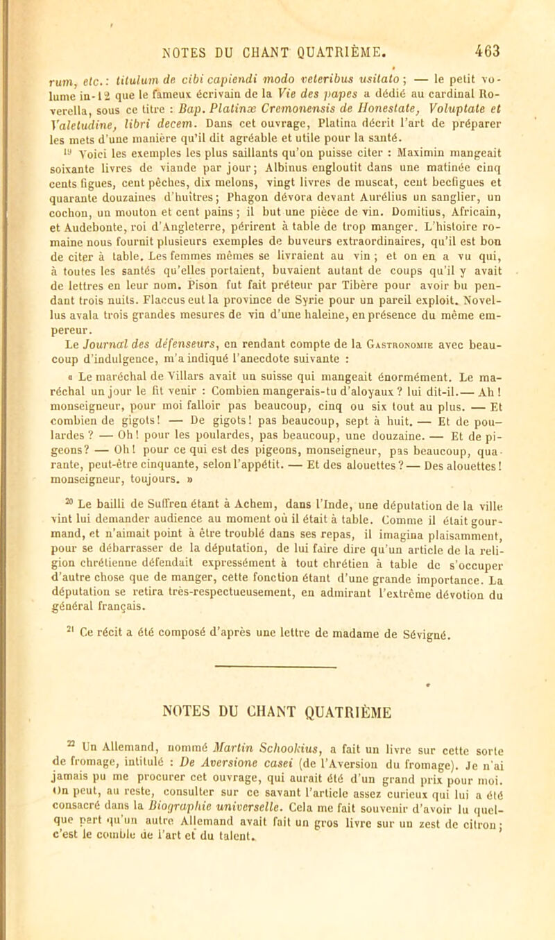 rum, etc.: titulum de cibi capiendi modo veteribus usitato ; — le petit vo- lume in-13 que le fameux écrivain de la Kte des jiapes a dédié au cardinal Ro- verella, sous ce titre : Bap. Platinæ Crcmonensis de Honestate, Voluptate et Valctudine, libri decem. Dans cet ouvrage, Platina décrit l’art de préparer les mets d'une manière qu’il dit agréable et utile pour la santé. Iu Voici les exemples les plus saillants qu’on puisse citer : Maximin mangeait soixante livres de viande par jour; Albinus engloutit dans une matinée cinq cents ligues, cent pèches, dix melons, vingt livres de muscat, cent beefigues et quarante douzaines d’huitres; Phagon dévora devant Aurélius un sanglier, un cochon, un mouton et cent pains ; il but une pièce de vin. Domitius, Africain, et Audebonte, roi d’Angleterre, périrent à table de trop manger. L’histoire ro- maine nous fournit plusieurs exemples de buveurs extraordinaires, qu’il est bon de citer à table. Les femmes mêmes se livraient au vin ; et ou en a vu qui, à toutes les santés qu’elles portaient, buvaient autant de coups qu’il y avait de lettres en leur nom. Pison fut fait préteur par Tibère pour avoir bu pen- dant trois nuits. Flaccus eut la province de Syrie pour un pareil exploit. Novel- lus avala trois grandes mesures de vin d’une haleine, en présence du même em- pereur. Le Journal des défenseurs, en rendant compte de la Gastronomie avec beau- coup d’indulgence, m’a indiqué l’anecdote suivante : a Le maréchal de Villars avait un suisse qui mangeait énormément. Le ma- réchal un jour le fit venir : Combien mangerais-tu d’aloyaux ? lui dit-il.— Ah! monseigneur, pour moi falloir pas beaucoup, cinq ou six tout au plus. — Et combien de gigots ! — De gigots ! pas beaucoup, sept à huit. — Et de pou- lardes ? — Oh! pour les poulardes, pas beaucoup, une douzaine. — Et de pi- geons? — Oh! pour ce qui est des pigeons, monseigneur, pas beaucoup, qua rante, peut-être cinquante, selon l’appétit. — Et des alouettes ? — Des alouettes ! monseigneur, toujours. » 20 Le bailli de Suflren étant à Achem, dans l’Inde, une députation de la ville vint lui demander audience au moment où il était à table. Comme il était gour- mand, et n’aimait point à être troublé dans ses repas, il imagina plaisamment, pour se débarrasser de la députation, de lui faire dire qu’un article de la reli- gion chrétienne défendait expressément à tout chrétien à table de s’occuper d’autre chose que de manger, cette fonction étant d’une grande importance. La députation se retira très-respectueusement, en admirant l’extrême dévotion du général français. 21 Ce récit a été composé d’après une lettre de madame de Sévigné. NOTES DU CHANT QUATRIÈME 22 Un Allemand, nommé Martin Sckoolcius, a fait un livre sur cette sorte de fromage, intitulé : De Aversione casei (de l’Aversion du fromage). Je n'ai jamais pu me procurer cet ouvrage, qui aurait été d’un grand prix pour moi. On peut, au reste, consulter sur ce savant l’article assez curieux qui lui a été consacré dans la Bioijrapliie universelle. Cela me fait souvenir d’avoir lu quel- que part qu'un autre Allemand avait rail un gros livre sur un zest de citron- c’est le comble de l’art et du talent.