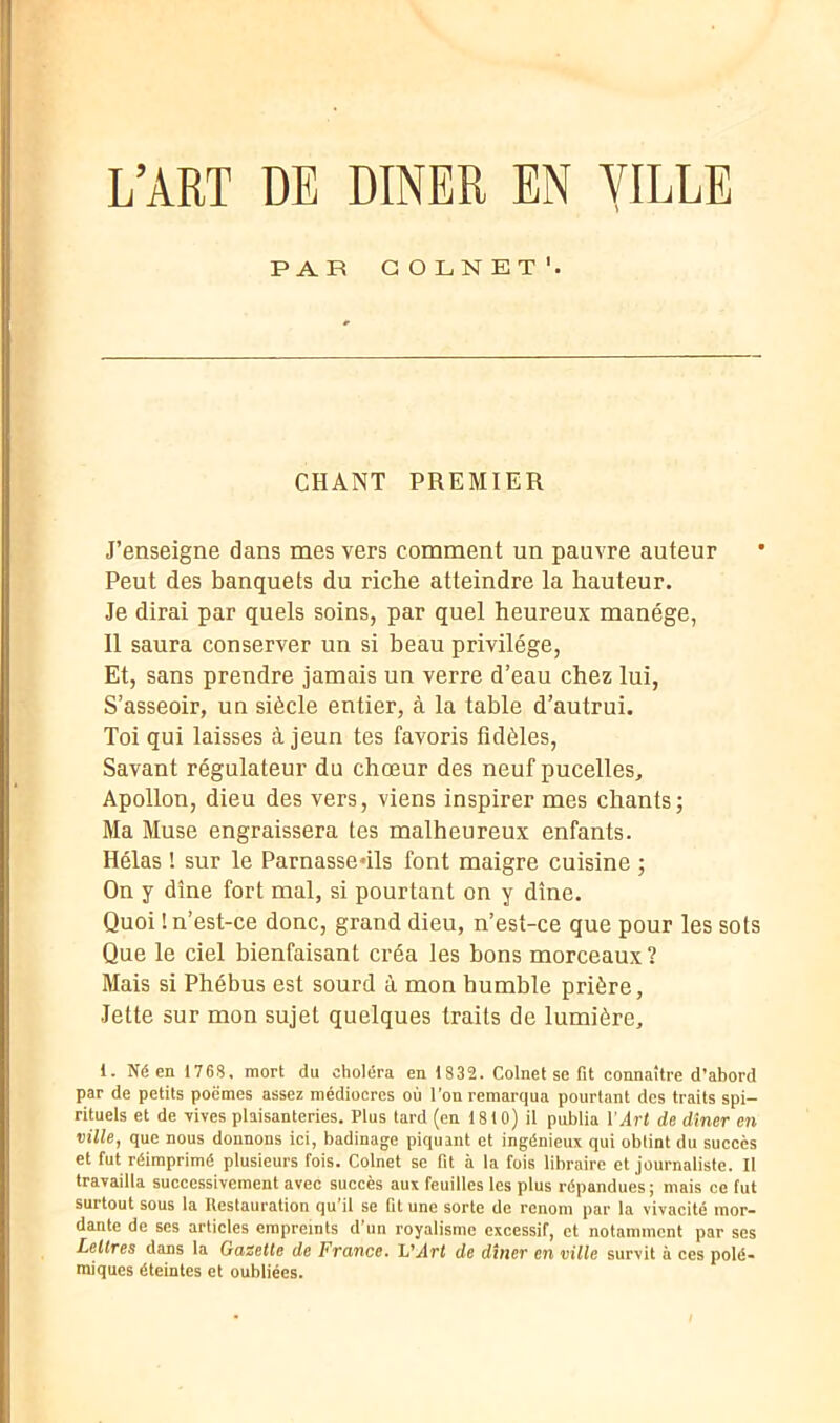 L’ART DE DINER EN VILLE PAR COLNET* 1. CHANT PREMIER J’enseigne dans mes vers comment un pauvre auteur Peut des banquets du riche atteindre la hauteur. Je dirai par quels soins, par quel heureux manège, 11 saura conserver un si beau privilège, Et, sans prendre jamais un verre d’eau chez lui, S’asseoir, un siècle entier, à la table d’autrui. Toi qui laisses à jeun tes favoris fidèles, Savant régulateur du chœur des neuf pucelles, Apollon, dieu des vers, viens inspirer mes chants; Ma Muse engraissera tes malheureux enfants. Hélas ! sur le Parnassedls font maigre cuisine ; On y dîne fort mal, si pourtant on y dîne. Quoi ! n’est-ce donc, grand dieu, n’est-ce que pour les sols Que le ciel bienfaisant créa les bons morceaux? Mais si Phébus est sourd à mon humble prière, Jette sur mon sujet quelques traits de lumière, 1. Né en 176S. mort du choléra en 1832. Colnet se fit connaître d’abord par de petits poèmes assez médiocres où l’on remarqua pourtant dos traits spi- rituels et de -vives plaisanteries. Plus tard (en 1810) il publia l'Art de dîner en ville, que nous donnons ici, badinage piquant et ingénieux qui obtint du succès et fut réimprimé plusieurs fois. Colnet se fit à la fois libraire et journaliste. Il travailla successivement avec succès aux feuilles les plus répandues; mais ce fut surtout sous la Restauration qu il se fit une sorte de renom par la vivacité mor- dante de ses articles empreints d’un royalisme excessif, et notamment par ses Lettres dans la Gazette de France, h'Art de dîner en ville survit à ces polé- miques éteintes et oubliées.