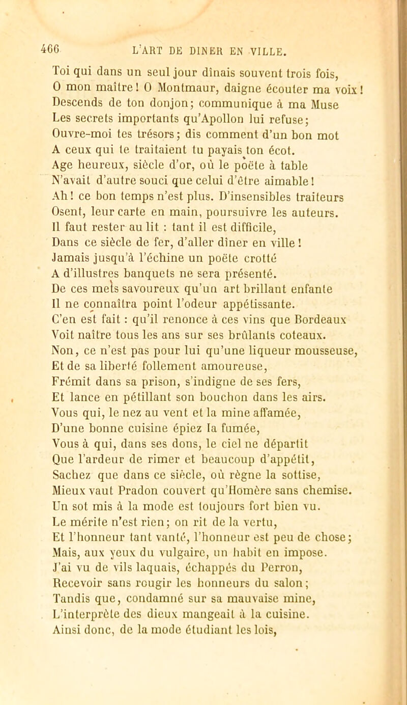 Toi qui dans un seul jour dînais souvent trois fois, 0 mon maître! 0 Montmaur, daigne écouter ma voix! Descends de ton donjon; communique à ma Muse Les secrets importants qu’Apollon lui refuse; Ouvre-moi tes trésors; dis comment d’un bon mot A ceux qui te traitaient tu payais ton écot. Age heureux, siècle d’or, où le poète à table N’avait d’autre souci que celui d’étre aimable! Ah ! ce bon temps n’est plus. D’insensibles traiteurs Osent, leur carte en main, poursuivre les auteurs. Il faut rester au lit : tant il est difficile, Dans ce siècle de fer, d’aller dîner en ville ! Jamais jusqu’à l’échine un poète crotté A d’illustres banquets ne sera présenté. De ces mets savoureux qu’un art brillant enfante 11 ne connaîtra point l’odeur appétissante. C’en est fait : qu’il renonce à ces vins que Bordeaux Voit naître tous les ans sur ses brûlants coteaux. Non, ce n’est pas pour lui qu’une liqueur mousseuse, Et de sa liberté follement amoureuse, Frémit dans sa prison, s’indigne de ses fers, Et lance en pétillant son bouchon dans les airs. Vous qui, le nez au vent et la mine affamée, D’une bonne cuisine épiez la fumée, Vous à qui, dans ses dons, le ciel ne départit Que l’ardeur de rimer et beaucoup d’appétit, Sachez que dans ce siècle, où règne la sottise, Mieux vaut Pradon couvert qu’Homère sans chemise. Un sot mis à la mode est toujours fort bien vu. Le mérite n’est rien; on rit de la vertu, Et l’honneur tant vanté, l’honneur est peu de chose; Mais, aux yeux du vulgaire, un habit en impose. J’ai vu de vils laquais, échappés du Perron, Recevoir sans rougir les honneurs du salon ; Tandis que, condamné sur sa mauvaise mine, L’interprèle des dieux mangeait à la cuisine. Ainsi donc, de la mode étudiant les lois,