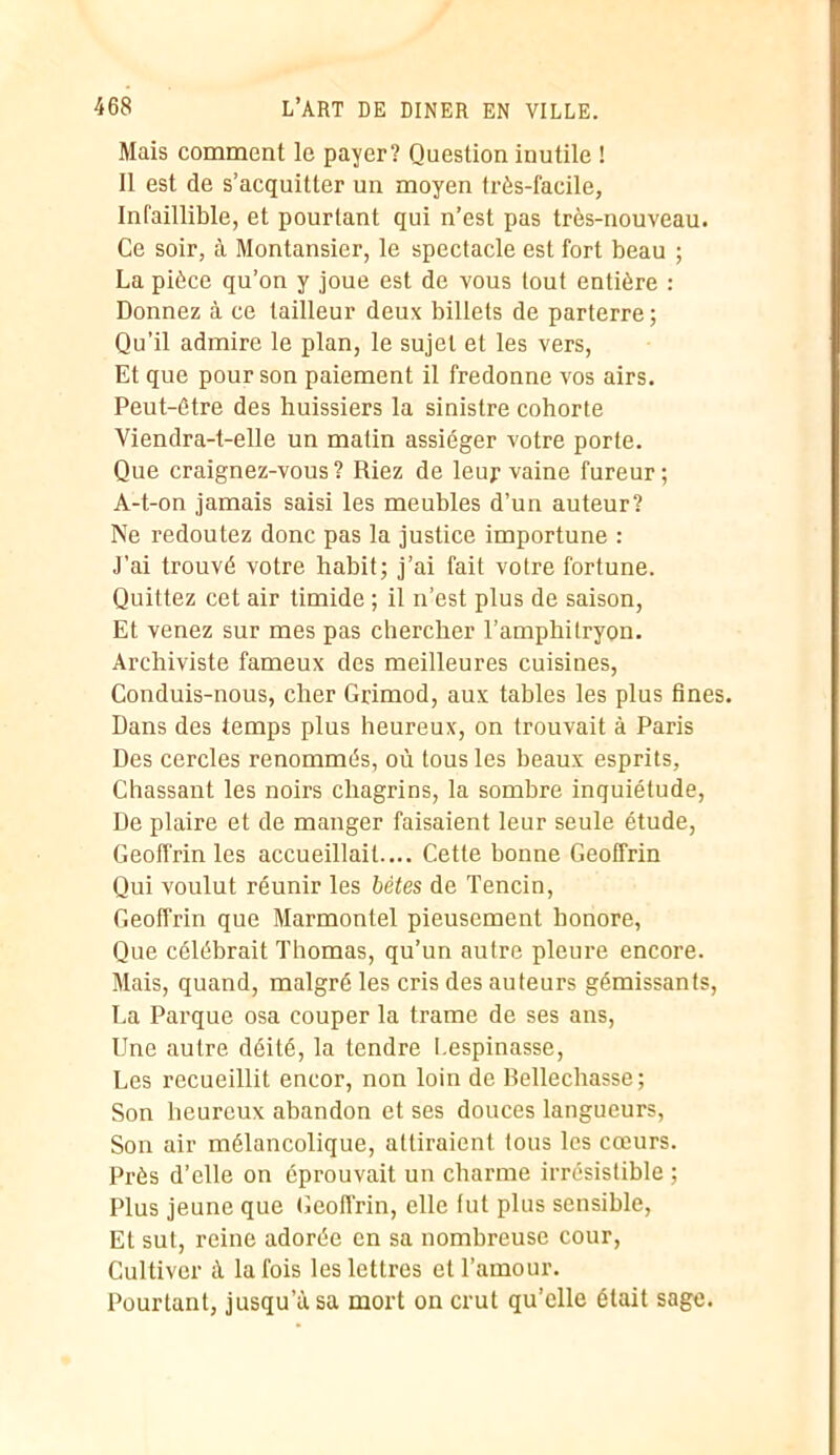 Mais comment le payer? Question inutile ! Il est de s’acquitter un moyen très-facile, Infaillible, et pourtant qui n’est pas très-nouveau. Ce soir, à Montansier, le spectacle est fort beau ; La pièce qu’on y joue est de vous tout entière : Donnez à ce tailleur deux billets de parterre; Qu’il admire le plan, le sujet et les vers, Et que pour son paiement il fredonne vos airs. Peut-être des huissiers la sinistre cohorte Viendra-t-elle un matin assiéger votre porte. Que craignez-vous ? Riez de leur vaine fureur ; A-t-on jamais saisi les meubles d’un auteur? Ne redoutez donc pas la justice importune : J’ai trouvé votre habit; j’ai fait votre fortune. Quittez cet air timide ; il n’est plus de saison, Et venez sur mes pas chercher l’amphitryon. Archiviste fameux des meilleures cuisines, Conduis-nous, cher Grimod, aux tables les plus fines. Dans des temps plus heureux, on trouvait à Paris Des cercles renommés, où tous les beaux esprits, Chassant les noirs chagrins, la sombre inquiétude, De plaire et de manger faisaient leur seule étude, Geoffrin les accueillait.... Cette bonne Geoffrin Qui voulut réunir les bêtes de Tencin, Geoffrin que Marmontel pieusement honore, Que célébrait Thomas, qu’un autre pleure encore. Mais, quand, malgré les cris des auteurs gémissants, La Parque osa couper la trame de ses ans, Une autre déité, la tendre i espinasse, Les recueillit encor, non loin de Bellechasse ; Son heureux abandon et ses douces langueurs, Son air mélancolique, attiraient tous les cœurs. Près d’elle on éprouvait un charme irrésistible ; Plus jeune que Geoffrin, elle fut plus sensible, Et sut, reine adorée en sa nombreuse cour, Cultiver à la fois les lettres et l’amour. Pourtant, jusqu usa mort on crut qu’elle était sage.