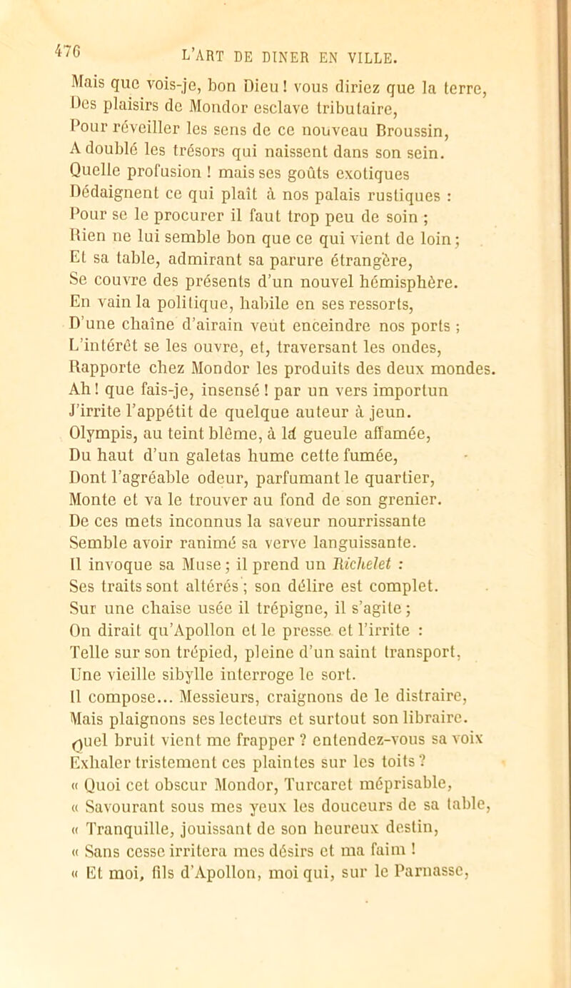 Mais que vois-je, bon Dieu ! vous diriez que la terre, Des plaisirs de Mondor esclave tributaire, Pour réveiller les sens de ce nouveau Broussin, A doublé les trésors qui naissent dans son sein. Quelle profusion ! mais scs goûts exotiques Dédaignent ce qui plaît à nos palais rustiques : Pour se le procurer il faut trop peu de soin ; Rien ne lui semble bon que ce qui vient de loin; El sa table, admirant sa parure étrangère, Se couvre des présents d’un nouvel hémisphère. En vain la politique, habile en ses ressorts, D’une chaîne d’airain veut enceindre nos ports ; L’intérêt se les ouvre, et, traversant les ondes, Rapporte chez Mondor les produits des deux mondes. Ah! que fais-je, insensé ! par un vers importun J’irrite l’appétit de quelque auteur à jeun. Olympis, au teint blême, à ld gueule affamée, Du haut d’un galetas hume cette fumée, Dont l’agréable odeur, parfumant le quartier, Monte et va le trouver au fond de son grenier. De ces mets inconnus la saveur nourrissante Semble avoir ranimé sa verve languissante. Il invoque sa Muse ; il prend un Richelet : Ses traits sont altérés ; son délire est complet. Sur une chaise usée il trépigne, il s’agite ; On dirait qu’Apollon et le presse et l’irrite : Telle sur son trépied, pleine d’un saint transport, Une vieille sibylle interroge le sort. Il compose... Messieurs, craignons de le distraire, Mais plaignons ses lecteurs et surtout son libraire, fpiel bruit vient me frapper ? entendez-vous sa voix Exhaler tristement ces plaintes sur les toits? « Quoi cet obscur Mondor, Turcaret méprisable, « Savourant sous mes yeux les douceurs de sa table, « Tranquille, jouissant de son heureux destin, « Sans cesse irritera mes désirs et ma faim ! « Et moi, fils d’Apollon, moi qui, sur le Parnasse,