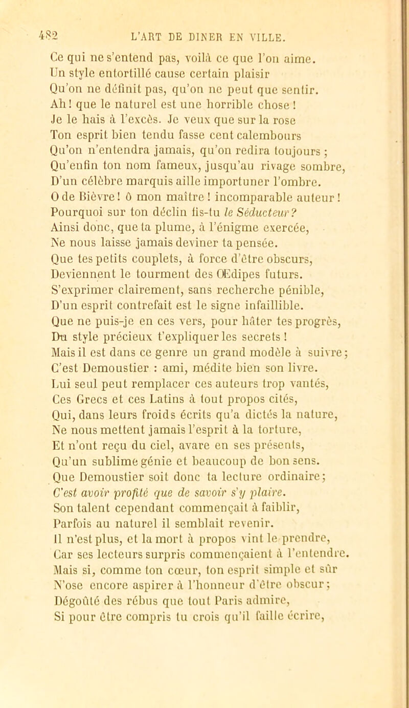 Ce qui ne s’entend pas, voilà ce que l’on aime. Un style entortillé cause certain plaisir Qu’on ne définit pas, qu’on ne peut que sentir. Ali! que le naturel est une horrible chose ! Je le hais à l’excès. Je veux que sur la rose Ton esprit bien tendu fasse cent calembours Qu’on n’entendra jamais, qu’on redira toujours ; Qu’enfin ton nom fameux, jusqu’au rivage sombre, D’un célèbre marquis aille importuner l’ombre. O de Bièvre ! ô mon maître ! incomparable auteur ! Pourquoi sur ton déclin lis-tu le Séducteur? Ainsi donc, quêta plume, à l’énigme exercée, Ne nous laisse jamais deviner ta pensée. Que tes petits couplets, à force d’ûtre obscurs, Deviennent le tourment des OEdipes futurs. S’exprimer clairement, sans recherche pénible, D’un esprit contrefait est le signe infaillible. Que ne puis-je en ces vers, pour hâter tes progrès, Du style précieux t’expliquer les secrets ! Mais il est dans ce genre un grand modèle à suivre; C’est Demoustier : ami, médite bien son livre. Lui seul peut remplacer ces auteurs trop vantés, Ces Grecs et ces Latins à tout propos cités, Qui, dans leurs froids écrits qu’a dictés la nature, Ne nous mettent jamais l’esprit à la torture, Et n’ont reçu du ciel, avare en ses présents, Qu’un sublimegénie et beaucoup de bon sens. Que Demoustier soit donc ta lecture ordinaire; C'est avoir profité que de savoir s'y plaire. Son talent cependant commençait à faiblir, Parfois au naturel il semblait revenir. Il n’est plus, et la mort à propos vint le prendre, Car ses lecteurs surpris commençaient à l’entendre. Mais si, comme ton cœur, ton esprit simple et sûr N’ose encore aspirer à l’honneur d'étre obscur; Dégoûté des rébus que tout Paris admire, Si pour être compris tu crois qu’il faille écrire,