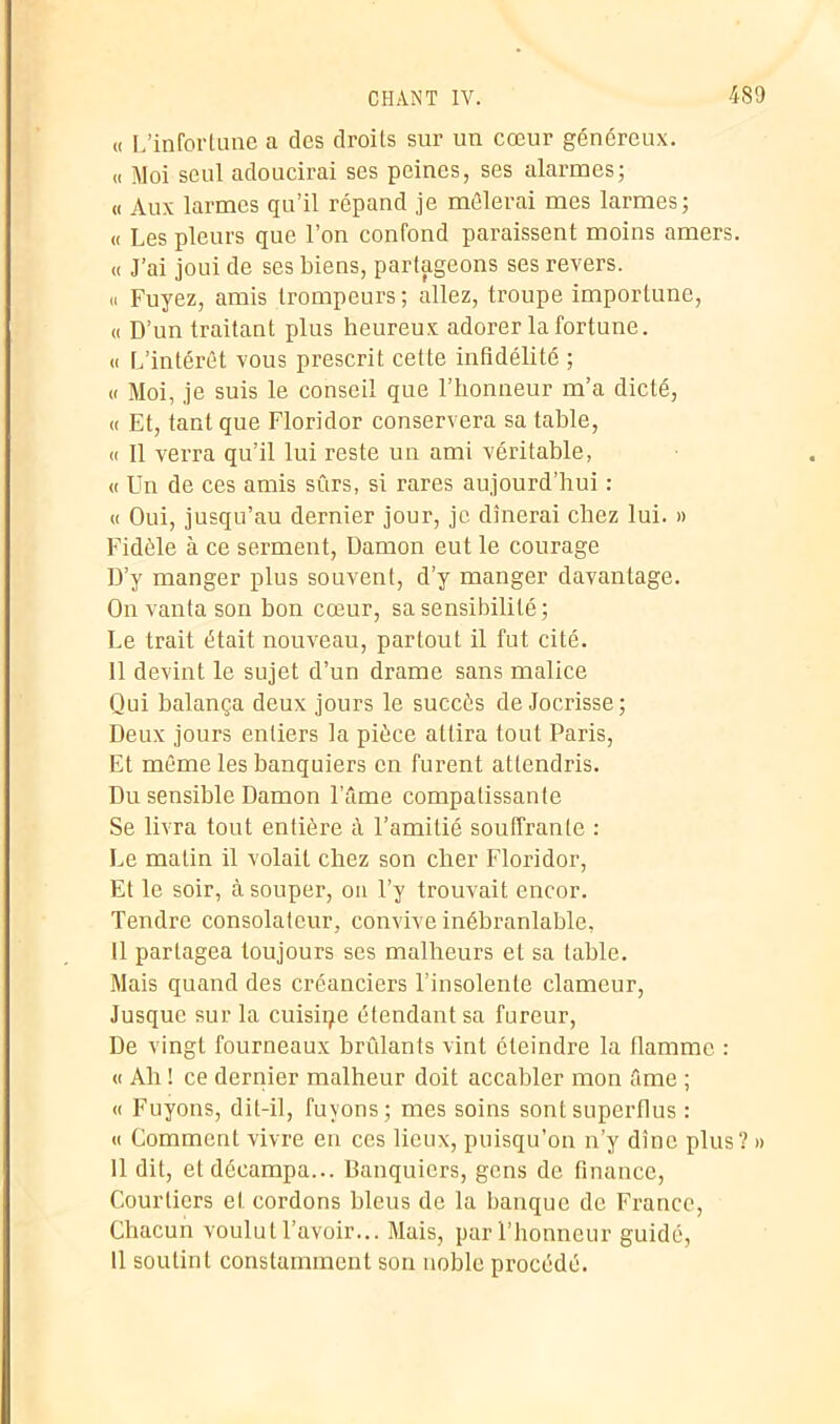 « L’infortune a des droits sur un cœur généreux. « Moi seul adoucirai ses peines, ses alarmes; « Aux larmes qu’il répand je mêlerai mes larmes; « Les pleurs que l’on confond paraissent moins amers. « J’ai joui de ses biens, partageons ses revers. « Fuyez, amis trompeurs; allez, troupe importune, « D’un traitant plus heureux adorer la fortune. « L’intérêt vous prescrit cette infidélité ; « Moi, je suis le conseil que l’honneur m’a dicté, « Et, tant que Floridor conservera sa table, « Il verra qu’il lui reste un ami véritable, « Un de ces amis sûrs, si rares aujourd’hui : « Oui, jusqu’au dernier jour, je dînerai chez lui. » Fidèle à ce serment, Damon eut le courage D’y manger plus souvent, d’y manger davantage. On vanta son bon cœur, sa sensibilité; Le trait était nouveau, partout il fut cité. 11 devint le sujet d’un drame sans malice Qui balança deux jours le succès de Jocrisse; Deux jours entiers la pièce attira tout Paris, Et même les banquiers en furent attendris. Du sensible Damon l’âme compatissante Se livra tout entière à l’amitié souffrante : Le malin il volait chez son cher Floridor, Et le soir, à souper, ou l’y trouvait encor. Tendre consolateur, convive inébranlable, Il partagea toujours ses malheurs et sa table. Mais quand des créanciers l’insolente clameur, Jusque sur la cuisiqe étendant sa fureur, De vingt fourneaux brûlants vint éteindre la flamme : « Ah ! ce dernier malheur doit accabler mon âme ; « Fuyons, dit-il, fuyons; mes soins sont superflus : « Comment vivre en ces lieux, puisqu’on n’y dîne plus? » 11 dit, et décampa... Banquiers, gens de finance, Courtiers et cordons bleus de la banque de France, Chacun voulut l’avoir... Mais, par l’honneur guidé, 11 soutint constamment son noble procédé.