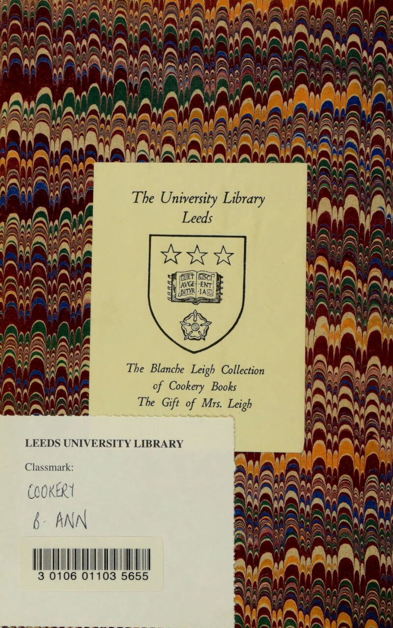 The Unirersity Library Leeds ☆ ☆☆ The Blanche Leigh Collection of Cookery Books The Gift of Mrs. Leigh LEEDS UNIVERSITY LIBRARY Classmark: CookK.1 L AaIaI 0106 0 o: 5655