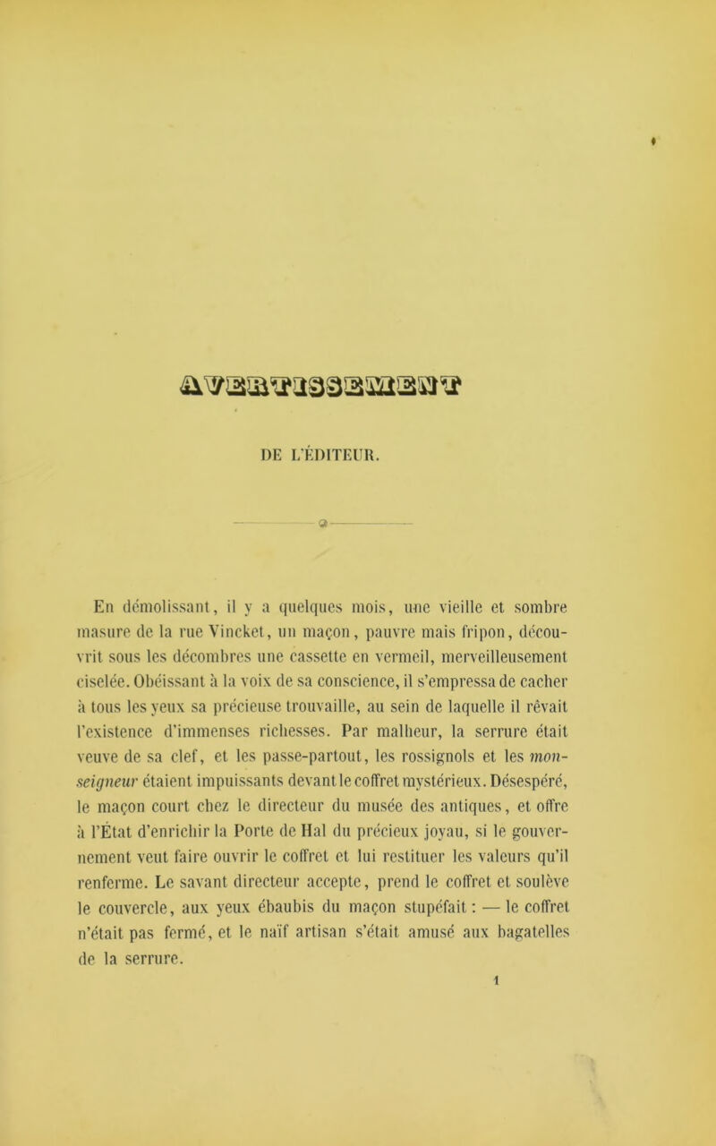 * DE L'ÉDITEUR. 9 — En démolissant, il y a quelques mois, une vieille et sombre, masure de la rue Vincket, un maçon, pauvre mais fripon, décou- vrit sous les décombres une cassette en vermeil, merveilleusement ciselée. Obéissant à la voix de sa conscience, il s’empressa de cacher à tous les yeux sa précieuse trouvaille, au sein de laquelle il rêvait l’existence d’immenses richesses. Par malheur, la serrure était veuve de sa clef, et les passe-partout, les rossignols et les mon- seigneur étaient impuissants devant le coffret mystérieux. Désespéré, le maçon court chez le directeur du musée des antiques, et offre à l’État d’enrichir la Porte de Hal du précieux joyau, si le gouver- nement veut faire ouvrir le coffret et lui restituer les valeurs qu’il renferme. Le savant directeur accepte, prend le coffret et soulève le couvercle, aux yeux ébaubis du maçon stupéfait: — le coffret n’était pas fermé, et le naïf artisan s’était amusé aux bagatelles de la serrure.