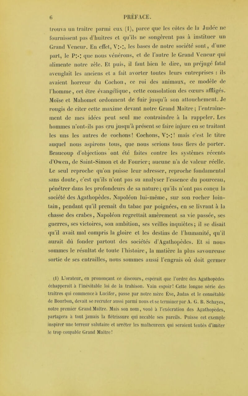 trouva un traître parmi eux (1), parce que les eûtes de la Judée ne fournissent pas d'huîtres et qu'ils ne songèrent pas a instituer un Grand Veneur. En effet, Vl»I, les bases de notre société sont, d une part, le P;.; que nous vénérons, et de l’autre le Grand Veneur qui alimente notre zèle. Et puis, il faut bien le dire, un préjugé fatal aveuglait les anciens et a fait avorter toutes leurs entreprises : ils avaient horreur du Cochon, ce roi des animaux, ce modèle de l’homme, cet être évangélique, cette consolation des cœurs affligés. Moïse et Mahomet ordonnent de fuir jusqu’à son attouchement. Je rougis de citer cette maxime devant notre Grand Maître; l'entraine- ment de mes idées peut seul me contraindre à la rappeler. Les hommes n’ont-ils pas cru jusqu’à présent se faire injure en se traitant les uns les autres de cochons! Cochons, V:*: ! mais c’est, le litre auquel nous aspirons tous, que nous serions tous fiers de porter. Beaucoup d’objections ont été laites contre les systèmes récents d’Owen, de Saint-Simon et de Fouricr; aucune n’a de valeur réelle. Le seul reproche qu’on puisse leur adresser, reproche fondamental sans doute, c’est qu’ils n’ont pas su analyser l’essence du pourceau, pénétrer dans les profondeurs de sa nature ; qu’ils n’ont pas conçu la société des Agathopèdes. Napoléon lui-même, sur son rocher loin- tain, pendant qu’il prenait du tabac par poignées, en se livrant à la chasse des crabes, Napoléon regrettait amèrement sa vie passée, ses guerres, ses victoires, son ambition, scs veilles inquiètes; il se disait qu’il avait mal compris la gloire et les destins de l’humanité, qu’il aurait dû fonder partout des sociétés d’Agathopèdes. Et si nous sommes le résultat de toute l'histoire, la matière la plus savoureuse sortie de ses entrailles, nous sommes aussi l’engrais où doit germer (1) L’orateur, en prononçant ce discours, espérait que l’ordre des Agathopèdes échapperait à l’inévitable loi de la trahison. Vain espoir! Cette longue série des traîtres qui commence à Lucifer, passe par notre mère Eve, Judas et le connétable de Bourbon, devait se recruter aussi parmi nous et se terminer par A. G. B. Schaycs, notre premier Grand Maître. Mais son nom, voué à l’exécration des Agathopèdes, partagera à tout jamais la flétrissure qui accable ses pareils. Puisse cet exemple inspirer une terreur salutaire et arrêter les malheureux qui seraient tentés d’imiter le trop coupable Grand Maître!