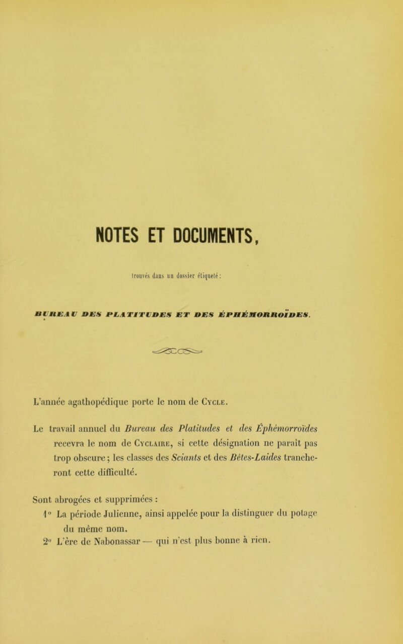 NOTES ET DOCUMENTS, trouvés dans un dossier étiqueté: U I DE.IV DES DLATMTLDES ET DES Ê t‘ DÉ MO Ml U OiD E S. L’année agathopédique porte le nom de Cycle. Le travail annuel du Bureau des Platitudes et des Éphémorroïdes recevra le nom de Cyclaire, si cette désignation ne parait pas trop obscure ; les classes des Sciants et des Bètes-Laidcs tranche- ront cette difficulté. Sont abrogées et supprimées : 1° La période Julienne, ainsi appelée pour la distinguer du potage du même nom. 2° L’ère de Nabonassar— qui n’est plus bonne à rien.