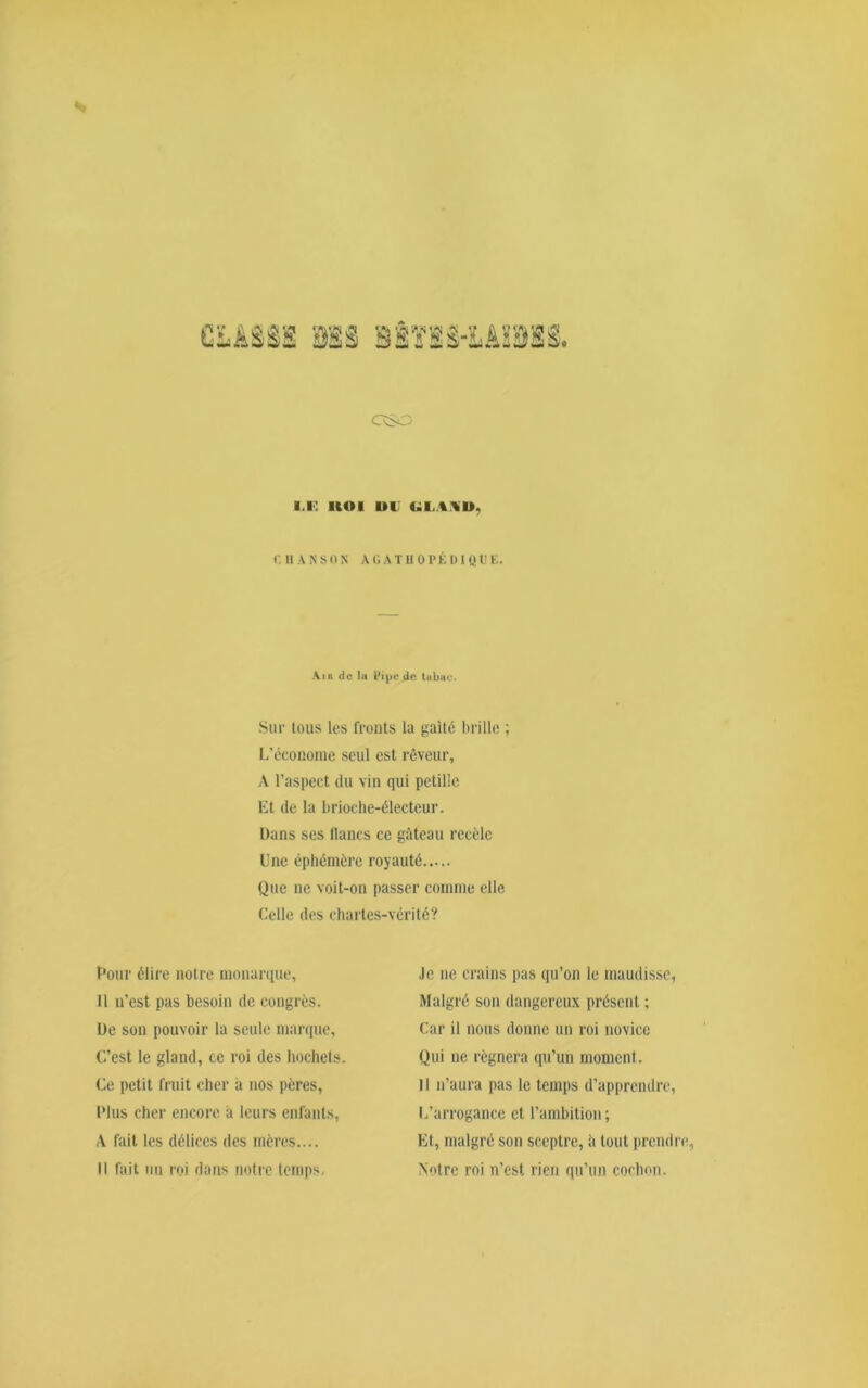 (g CaSO I.K UOI UU ULA.VD. r. Il A N SON A GATH 0 PÉ DIQü E. Sur tous les fronts la gaîté brille ; L’économe seul est rêveur, A l’aspect du vin qui pétille Et de la brioche-électeur. Dans ses flancs ce gâteau recèle Une éphémère royauté Que ne voit-on passer comme elle Celle des chartes-vérité? Pour élire notre monarque, Je ne crains pas qu’on le maudisse, Malgré son dangereux présent ; Car il nous donne un roi novice Qui ne régnera qu’un moment. 11 n’aura pas le temps d’apprendre, L’arrogance et l’ambition; Et, malgré son sceptre, à tout prendre Notre roi n’est rien qu’un cochon. 11 n’est pas besoin de congrès. De son pouvoir la seule marque, C’est le gland, ce roi des hochets. Ce petit fruit cher à nos pères, Plus cher encore a leurs enfants, A fait les délices des mères.... il fait nu roi dans notre temps.