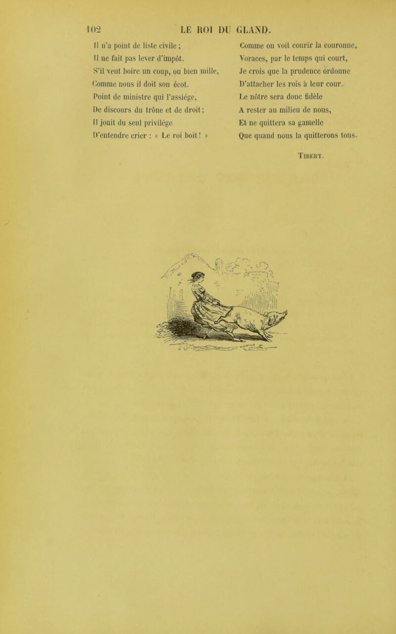 Il n'a point (le liste civile ; Il ne fait pas lever d'impôt. S’il veut boire un coup, ou bien mille, Connue nous il doit son écot. Point de ministre qui l’assiège, De discours du trône et de droit ; Il jouit du seul privilège D’entendre crier : « Le roi boit ! » Comme on voit courir la couronne. Voraces, par le temps qui court, Je crois que la prudence ordonne D’attacher les rois à leur cour. Le nôtre sera donc lidèle A rester au milieu de nous. Et ne quittera sa gamelle Que quand nous la quitterons tous. Tibert. /.r* fi q Sk