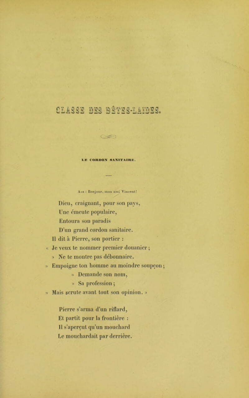 i.k < oitnox «uxitiiki:. Air : Bonjour, mon ami Vincent! Dieu, craignant, pour son pays, Une émeute populaire, Entoura son paradis D'un grand cordon sanitaire. 11 dit à Pierre, son portier : Je veux te nommer premier douanier ; » Ne te montre pas débonnaire. Empoigne ton homme au moindre soupçon » Demande son nom, » Sa profession ; Mais scrute avant tout son opinion. » Pierre s'arma d’un riflard, Et partit pour la frontière : Il s'aperçut qu'un mouchard Le mouchardait par derrière.