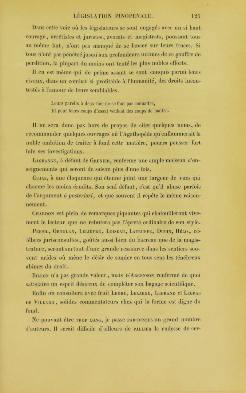 LÏiGlSL AT ION IMNOPLN A LE. Dans cette voie où les législateurs se sont engagés avec un si haut courage, arrêtâtes et juristes, avocats et magistrats, poussant tous au même but, n’ont pas manqué de se lancer sur leurs traces. Si tous n'ont pas pénétré jusqu’aux profondeurs intimes de ce gouffre de perdition, la plupart du moins ont tenté les plus nobles efforts. 11 en est même qui de prime assaut se sont conquis parmi leurs rivaux, dans un combat si profitable à l’humanité, des droits incon- testés à l’amour de leurs semblables. Leurs pareils à deux fois ne se font pas connaître, Et pour leurs coups d’essai veulent des coups de maître. 11 ne sera donc pas hors de propos de citer quelques noms, de recommander quelques ouvrages où l’Agathopède qu’enflammerait la noble ambition de traiter à fond cette matière, pourra pousser fort loin ses investigations. Lagrange, à défaut de Grenier, renferme une ample moisson d’en- seignements qui seront de saison plus d’une fois. Cujas, à une éloquence qui étonne joint une largeur de vues qui charme les moins érudits. Son seul défaut, c’est qu’il abuse parfois de l’argument à posteriori, et que souvent il répète le même raison- nement. Chardon est plein de remarques piquantes qui chatouilleront vive- ment le lecteur que ne rebutera pas l’âpreté ordinaire de son style. Persil, Ortolan, Lelièvre, Loiseau, Latruffe, Dupin, Hélo, cé- lèbres jurisconsultes, goûtés aussi bien du barreau que de la magis- trature, seront surtout d’une grande ressource dans les sentiers sou- vent arides où mène le désir de sonder en tous sens les ténébreux abîmes du droit. Iîillon n’a pas grande valeur, mais d’Argenson renferme de quoi satisfaire un esprit désireux de compléter son bagage scientifique. Enfin on consultera avec fruit Ledru, Lelarge, Legrand et Legras de Villard, solides commentateurs chez qui la forme est digne du fond. Ne pouvant être trop long, je passe par-dessus un grand nombre d’auteurs. 11 serait difficile d’ailleurs de pallier la rudesse de cer-