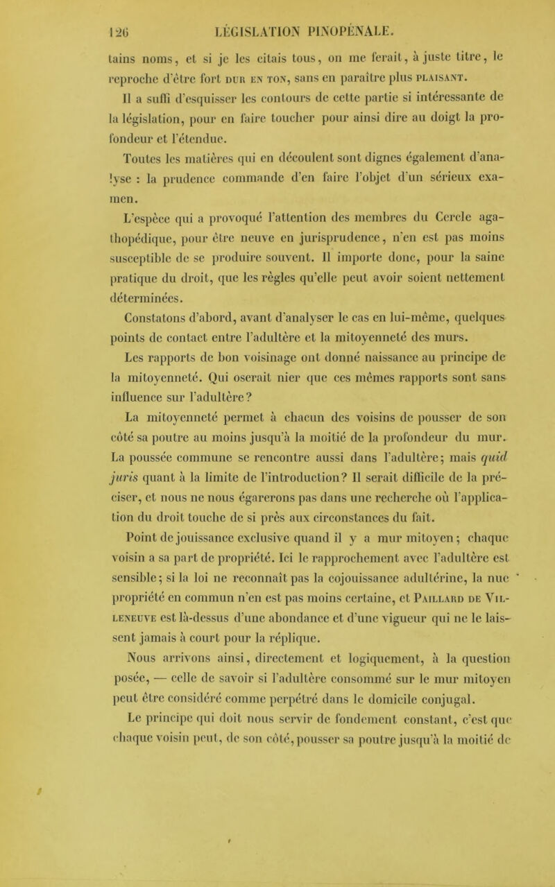 lains noms, et si je les eilais tous, on me ferait, ajuste litre, le reproche d'être fort dur en ton, sans en paraître plus plaisant. 11 a suffi d'esquisser les contours de cette partie si intéressante de la législation, pour en faire toucher pour ainsi dire au doigt la pro- fondeur et l’étendue. Toutes les matières qui en découlent sont dignes également d'ana- lyse : la prudence commande d'en faire l’objet d'un séi*ieux exa- men. L’espèce qui a provoqué l’attention des membres du Cercle aga- thopédique, pour être neuve en jurisprudence, n'en est pas moins susceptible de se produire souvent. 11 importe donc, pour la saine pratique du droit, que les règles qu’elle peut avoir soient nettement déterminées. Constatons d’abord, avant d’analyser le cas en lui-même, quelques points de contact entre l’adultère et la mitoyenneté des murs. Les rapports de bon voisinage ont donné naissance au principe de la mitoyenneté. Qui oserait nier que ces mêmes rapports sont sans influence sur l'adultère? La mitoyenneté permet à chacun des voisins de pousser de son côté sa poutre au moins jusqu’à la moitié de la profondeur du mur. La poussée commune se rencontre aussi dans l'adultère; mais quid juris quant à la limite de l’introduction? 11 serait difficile de la pré- ciser, et nous ne nous égarerons pas dans une recherche où l'applica- tion du droit touche de si près aux circonstances du fait. Point de jouissance exclusive quand il y a mur mitoyen; chaque voisin a sa part de propriété. Ici le rapprochement avec l'adultère est sensible; si la loi ne reconnaît pas la cojouissance adultérine, la nue ’ propriété en commun n’en est pas moins certaine, et Paillard de Vil- leneuve est là-dessus d’une abondance et d'une vigueur qui ne le lais- sent jamais à court pour la réplique. Nous arrivons ainsi, directement et logiquement, à la question posée, — celle de savoir si l’adultère consommé sur le mur mitoyen peut être considéré comme perpétré dans le domicile conjugal. Le principe qui doit nous servir de fondement constant, c’est que chaque voisin peut, de son côté, pousser sa poutre jusqu’à la moitié de