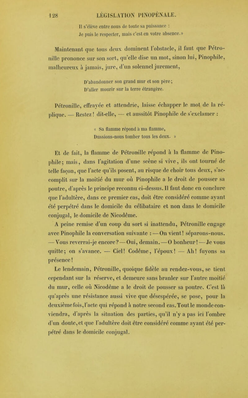 Il s’élève entre nous île toute sa puissance : Je puis le respecter, mais c’est en votre absence.» Maintenant que tous deux dominent 1 obstacle, il faut que Pétro- nille prononce sur son sort, qu’elle dise un mot, sinon lui, Pinophile, malheureux à jamais, jure, d un solennel jurement, D’abandonner son grand mur et son père ; D’aller mourir sur la terre étrangère. Pétronille, effrayée et attendrie, laisse échapper le mot de la ré- plique. — Restez! dit-elle, — et aussitôt Pinophile de s’exclamer : « Sa flamme répond b ma flamme. Dussions-nous tomber tous les deux. » Et de fait, la flamme de Pétronille répond à la flamme de Pino- phile; mais, dans l’agitation d’une scène si vive, ils ont tourné de telle façon, que l’acte qu’ils posent, au risque de choir tous deux, s’ac- complit sur la moitié du mur où Pinophile a le droit de pousser sa poutre, d’après le principe reconnu ci-dessus. Il faut donc en conclure que l’adultère, dans ce premier cas, doit être considéré comme ayant été perpétré dans le domicile du célibataire et non dans le domicile conjugal, le domicile de Nicodcme. A peine remise d’un coup du sort si inattendu, Pétronille engage avec Pinophile la conversation suivante : —On vient ! séparons-nous. — Vous reverrai-je encore?—Oui, demain. — O bonheur! — Je vous quitte; on s’avance. — Ciel! Codème, l’époux! — Ah! fuyons sa présence ! Le lendemain, Pétronille, quoique fidèle au rendez-vous, se tient cependant sur la réserve, et demeure sans branler sur l’autre moitié du mur, celle où Nicodcme a le droit de pousser sa poutre. C’est là qu'après une résistance aussi vive que désespérée, se pose, pour la deuxième fois, l’acte qui répond à notre second cas. Tout le monde con- viendra, d'après la situation des parties, qu’il n’y a pas ici l’ombre d’un doute, et que l’adultère doit être considéré comme ayant été per- pétré dans le domicile conjugal.