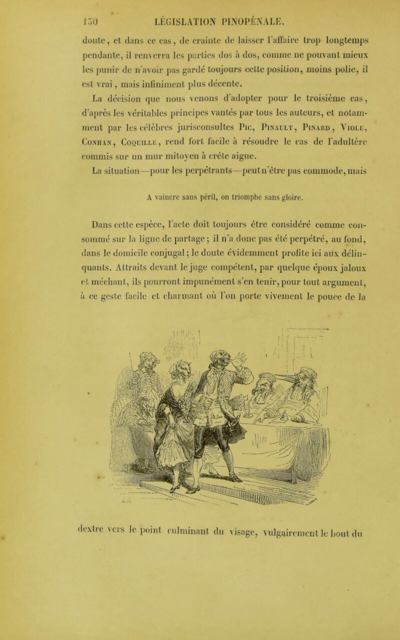 doute, et dans ce cas, de crainte de laisser l’affaire trop longtemps pendante, il renverra les parties dos à dos, comme ne pouvant mieux les punir de n’avoir pas gardé toujours cette position, moins polie, il est vrai, mais infiniment plus décente. La décision que nous venons d’adopter pour le troisième cas, d’après les véritables principes vantés par tous les auteurs, et notam- ment par les célèbres jurisconsultes Pic, Pinault, Pinard, Viole, Coniian, Coquille, rend fort facile à résoudre le cas de l’adultère commis sur un mur mitoyen à crête aigue. La situation—pour les perpétrants—pcutn’être pas commode, mais A vaincre sans péril, on triomphe sans gloire. Dans cette espèce, l'acte doit toujours être considéré comme con- sommé sur la ligne de partage; il n’a donc pas été perpétré, au fond, dans le domicile conjugal ; le doute évidemment profite ici aux délin- quants. Attraits devant le juge compétent, par quelque époux jaloux et méchant, ils pourront impunément s’en tenir, pour tout argument, à ce geste facile et charmant où l’on porte vivement le pouce de la d ex Ire vers le point culminant du visage, vulgairement le bout du