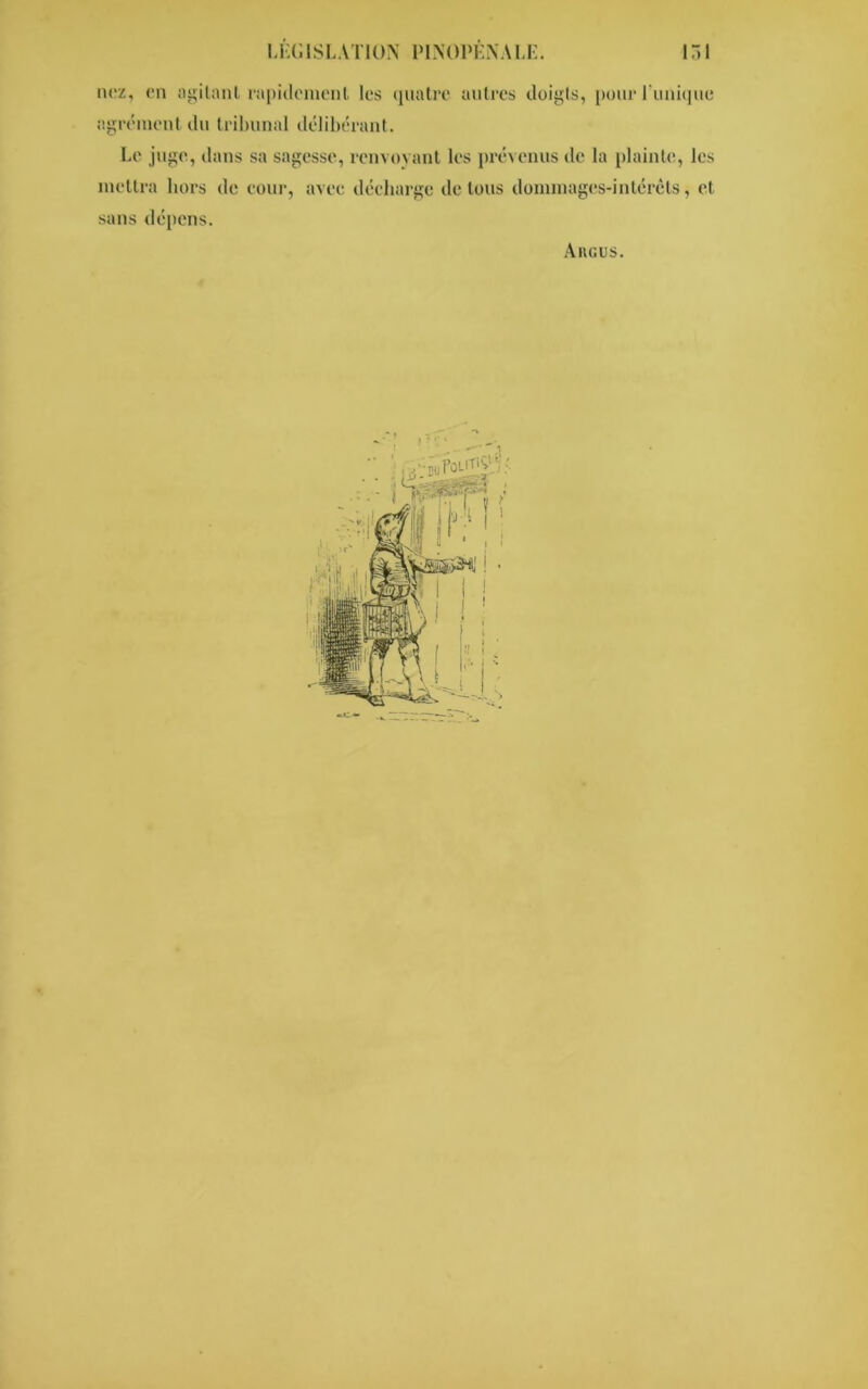 agrément du tribunal délibérant. Le juge, dans sa sagesse, renvoyant les prévenus de la plainte, les mettra hors de cour, avec décharge de tous dommages-intérêts, et sans dépens. Ancus.