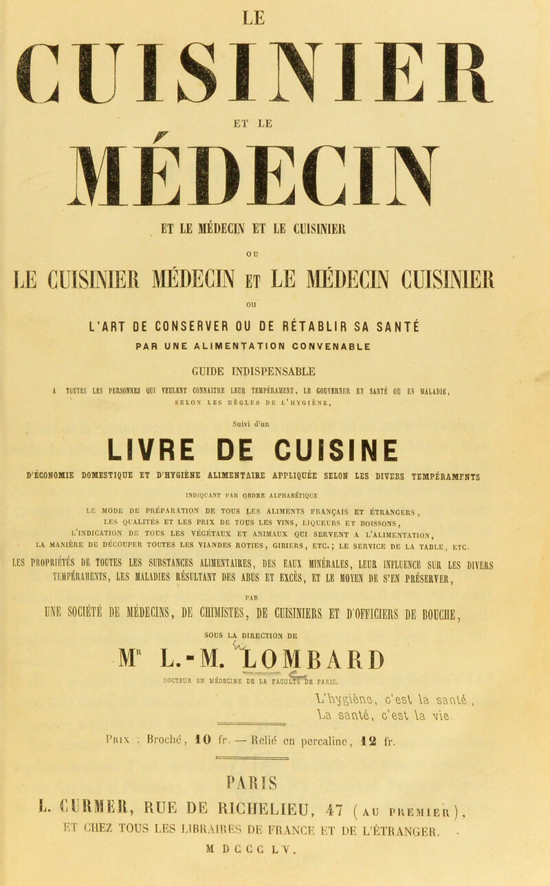 LE CU SI Ni E Pt ET LE MÉDECIN ET LE MÉDECIN ET LE CUISINIER ou LE CUISINIER MÉDECIN et LE MÉDECIN CUISINIER OU L'ART DE CONSERVER OU OE RÉTABLIR SA SANTÉ PAR UNE ALIMENTATION CONVENABLE GUIDE INDISPENSABLE A TOUTES LES MIMES QUI VEULENT CONNAITRE LEUR TEMPÉRAMENT, LE GOUVERNER EN SANTÉ OU ES MALADIE, SELON LES RÈGLES DE L'HYGIÈNE, Suivi d’un LIVRE DE CUISINE D'ÉCONOMIE DOMESTIQDE ET D'HYGIÈNE ALIMENTAIRE APPLIQUÉE SELON LES DIVERS TEMPÉRAMFNTS INDIQUANT l'AR ORDRE ALPHARÉTIQUE LE MODE DE PRÉPARATION DE TOUS LES ALIMENTS FRANÇAIS ET ÉTRANGERS, LES QUALITÉS ET LES PRIX DE TOUS LES VINS, LIQUEURS ET BOISSONS, l'indication de tous les végétaux et animaux qui servent a l’alimentation, 1,A MANIÈRE DE DÉCOUPER TOUTES LES VIANDES ROTIES, GIBIERS, ETC.; LE SERVICE DE LA TABLE, ETC. LES PltOPRIRTÉS DH TODTES LES SURSTANCES ALIMENTAIRES, DES EAU MINÉRALES, LEUR INFLUENCE SUR LES DIVERS TEMPÉRAMENTS, LES MALADIES RÉSULTANT DES ABUS ET EXCÈS, ET LE MOYEN DE S’EN PRÉSERVER, tau UNE SOCIÉTÉ DE MÉDECINS, DE CHIMISTES, DE CUISINIERS ET DOFFICIERS DE BOUCHE, SOUS LA DIRECTION DE M L.-M. ‘'LOMBARD DOCTEUR EU MÉDECINE DE LA FACUlTTde PARIS. L’L\jg\èwa, o’esV \a satvlè , ; La satvXé, c’esC \a \\e Prix ; Broché, 10 IV. — Relié en percaline, 1 îi fr. P A1US P. UiRMîiR, RUE DE RICHELIEU, 47 (au premier), ET CHEZ TOUS LES LIBRAIRES DE FRANCE ET DE L’ÉTRANGER. •