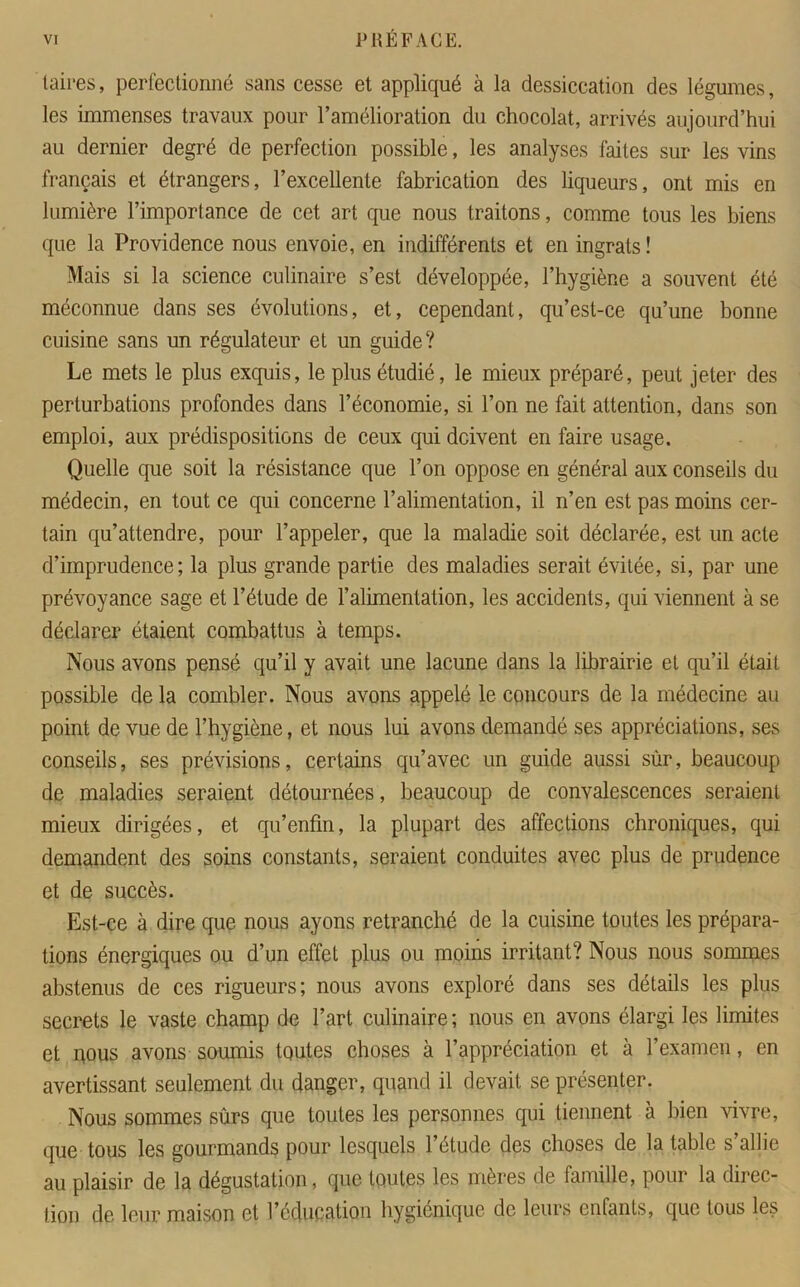 taires, perfectionné sans cesse et appliqué à la dessiccation des légumes, les immenses travaux pour l’amélioration du chocolat, arrivés aujourd’hui au dernier degré de perfection possible, les analyses faites sur les vins français et étrangers, l’excellente fabrication des liqueurs, ont mis en lumière l’importance de cet art que nous traitons, comme tous les biens que la Providence nous envoie, en indifférents et en ingrats ! Mais si la science culinaire s’est développée, l’hygiène a souvent été méconnue dans ses évolutions, et, cependant, qu’est-ce qu’une bonne cuisine sans un régulateur et un guide? Le mets le plus exquis, le plus étudié, le mieux préparé, peut jeter des perturbations profondes dans l’économie, si l’on ne fait attention, dans son emploi, amx prédispositions de ceux qui doivent en faire usage. Quelle que soit la résistance que l’on oppose en général aux conseils du médecin, en tout ce qui concerne l’alimentation, il n’en est pas moins cer- tain qu’attendre, pour l’appeler, que la maladie soit déclarée, est un acte d’imprudence; la plus grande partie des maladies serait évitée, si, par une prévoyance sage et l’étude de l’alimentation, les accidents, qui viennent à se déclarer étaient combattus à temps. Nous avons pensé qu’il y avait une lacune dans la librairie et qu’il était possible de la combler. Nous avons appelé le concours de la médecine au point de vue de l’hygiène, et nous lui avons demandé ses appréciations, ses conseils, ses prévisions, certains qu’avec un guide aussi sûr, beaucoup de maladies seraient détournées, beaucoup de convalescences seraient mieux dirigées, et qu’enfm, la plupart des affections chroniques, qui demandent des soins constants, seraient conduites avec plus de prudence et de succès. Est-ce à dire que nous ayons retranché de la cuisine toutes les prépara- tions énergiques ou d’un effet plus ou moins irritant? Nous nous sommes abstenus de ces rigueurs; nous avons exploré dans ses détails les plus secrets le vaste champ de l’art culinaire ; nous en avons élargi les limites et nous avons soumis toutes choses à l’appréciation et à l’examen, en avertissant seulement du danger, quand il devait se présenter. Nous sommes sûrs que toutes les personnes qui tiennent à bien vivre, que tous les gourmands pour lesquels l’étude des choses de la table s’allie au plaisir de la dégustation, que toutes les mères de famille, pour la direc- tion de leur maison et l’éducation hygiénique de leurs enfants, que tous les