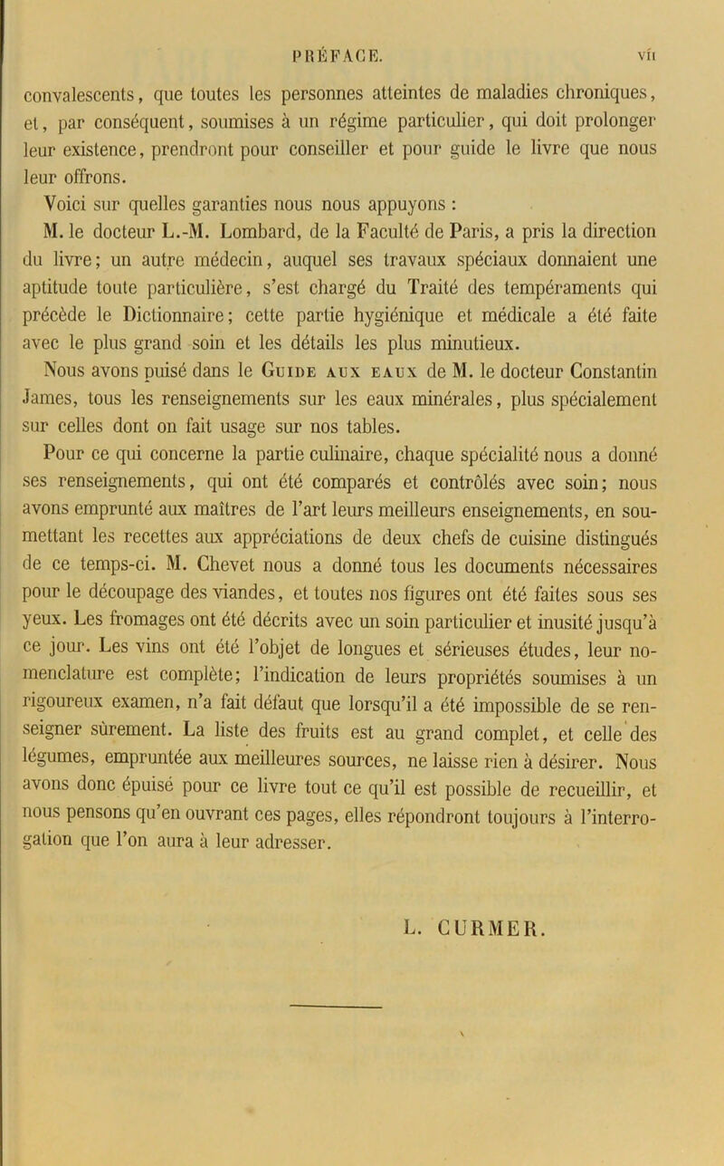 convalescents, que toutes les personnes atteintes de maladies chroniques, et, par conséquent, soumises à un régime particulier, qui doit prolonger leur existence, prendront pour conseiller et pour guide le livre que nous leur offrons. Voici sur quelles garanties nous nous appuyons : M. le docteur L.-M. Lombard, de la Faculté de Paris, a pris la direction du livre; un autre médecin, auquel ses travaux spéciaux donnaient une aptitude toute particulière, s’est chargé du Traité des tempéraments qui précède le Dictionnaire; cette partie hygiénique et médicale a été faite avec le plus grand soin et les détails les plus minutieux. Nous avons puisé dans le Guide aux eaux de M. le docteur Constantin James, tous les renseignements sur les eaux minérales, plus spécialement sur celles dont on fait usage sur nos tables. Pour ce qui concerne la partie culinaire, chaque spécialité nous a donné ses renseignements, qui ont été comparés et contrôlés avec soin; nous avons emprunté aux maîtres de l’art leurs meilleurs enseignements, en sou- mettant les recettes aux appréciations de deux chefs de cuisine distingués de ce temps-ci. M. Chevet nous a donné tous les documents nécessaires pour le découpage des viandes, et toutes nos figures ont été faites sous ses yeux. Les fromages ont été décrits avec un soin particulier et inusité jusqu’à ce jour. Les vins ont été l’objet de longues et sérieuses études, leur no- menclature est complète; l’indication de leurs propriétés soumises à un rigoureux examen, n’a fait défaut que lorsqu’il a été impossible de se ren- seigner sûrement. La liste des fruits est au grand complet, et celle des légumes, empruntée aux meilleures sources, ne laisse rien à désirer. Nous avons donc épuisé pour ce livre tout ce qu’il est possible de recueillir, et nous pensons qu en ouvrant ces pages, elles répondront toujours à l’interro- gation que l’on aura à leur adresser. L. C U R MER.