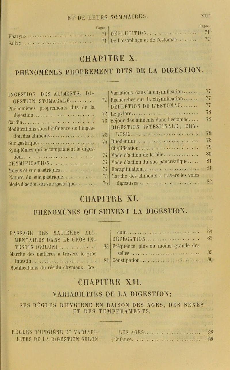 Pharynx Salive.. Pages. 71 7! Pages. DÉGLUTITION 71 De l’œsophage et île l’estomac 72 CHAPITRE X. PHÉNOMÈNES PROPREMENT DITS DE LA DIGESTION. INGESTION DES ALIMENTS, DI- GESTION STOMACALE Phénomènes proprement^ dits de la digestion Cardia Modifications sous l’influence de l’inges- tion des aliments Suc gastrique Symptômes qui accompagnent la diges- tion CHYMIFICATION Mucus et suc gastriques Nature du suc gastrique Mode d’action du suc gastrique 72 72 73 Variations dans la chymification Recherches sur la chymification DÉPLÉTION DE L’ESTOMAC Le pylore Séjour des aliments dans l’estomac — DIGESTION INTESTINALE, G II Y - IO LOSE. 71 74 74 74 75 Duodénum Chylification — • • Mode d’action de la bile Mode d’action du suc pancréatique Récapitulation Marche des aliments à travers les voies 7(3 digestives 77 77 77 78 78 78 78 79 80 81 81 82 CHAPITRE XI. PHÉNOMÈNES QUI SUIVENT LA DIGESTION. PASSAGE DES MATIÈRES ALI- MENTAIRES DANS LE GROS IN- TESTIN (COLON) 83 Marche des matières à travers le gros intestin 84 Modifications du résidu chymeux. Cæ- cum 84 DÉFÉCATION 85 Fréquence plus ou moins grande des selles 85 Constipation.... 8(3 CHAPITRE XII. VARIABILITÉS DE LA DIGESTION; SES RÈGLES D’HYGIÈNE EN RAISON DES AGES, DES SEXES ET DES TEMPÉRAMENTS. RÈGLES D’HYGIÈNE ET VARIAB1- j LES AGES 88 LITÈS DE LA DIGESTION SELON j Enfance 88