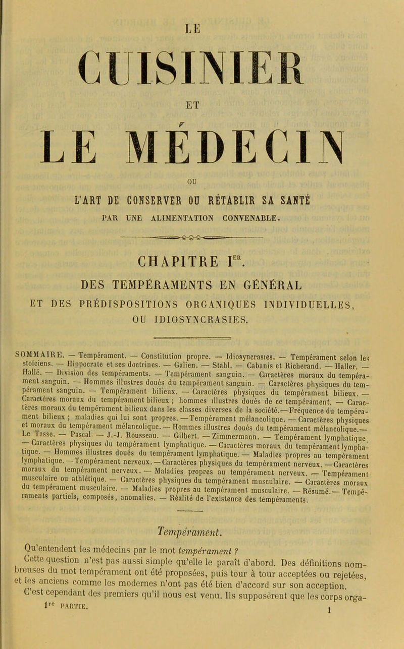 ou L'ART DE CONSERVER OU RÉTABLIR SA SANTÉ PAR UNE ALIMENTATION CONVENABLE. CHAPITRE Ier. DES TEMPÉRAMENTS EN GÉNÉRAL ET DES PRÉDISPOSITIONS ORGANIQUES INDIVIDUELLES, OU IDIOSYNCRASIES. SOMMAIRE. — Tempérament. — Constitution propre. — Idiosyncrasies. — Tempérament selon les stoïciens. — Hippocrate et ses doctrines. — Galien. — Stahl. —Cabanis et Richerand. — Haller. — Halle. — Division des tempéraments. — Tempérament sanguin. — Caractères moraux du tempéra- ment sanguin. — Hommes illustres doués du tempérament sanguin. — Caractères physiques du tem- pérament sanguin. — Tempérament bilieux. — Caractères physiques du tempérament bilieux. Caractères moraux du tempérament bilieux ; hommes illustres doués de ce tempérament. — Carac- tères moraux du tempérament bilieux dans les classes diverses de la société.— Fréquence du tempéra- ment bilieux; maladies qui lui sont propres.—Tempérament mélancolique. — Caractères physiques et moraux du tempérament mélancolique.— Hommes illustres doués du tempérament mélancolique. Le Tasse. — Pascal. — J.-J. Rousseau. — Gilbert. — Zimmermann. — Tempérament lymphatique — Caractères physiques du tempérament lymphatique. —Caractères moraux du tempérament lympha- tique - Hommes illustres doués du tempérament lymphatique. - Maladies propres au tempérament lymphatique. lempérament nerveux. —Caractères physiques du tempérament nerveux. — Caractères moraux du tempérament nerveux. — Maladies propres au tempérament nerveux. — Tempérament musculaire ou athlétique.— Caractères physiques du tempérament musculaire. — Caractères moraux du tempérament musculaire. — Maladies propres au tempérament musculaire. — Résumé.—Tempé- raments partiels, composés, anomalies. — Réalité de l'existence des tempéraments. Tempérament. Qu’entendent les médecins par le mot tempérament ? Cette question n’est pas aussi simple qu’elle le paraît d’abord. Des définitions nom- breuses du mot tempérament ont été proposées, puis tour à tour acceptées ou rejetées, et es anciens comme les modernes n’ont pas été bien d’accord sur son acception. C est cependant des premiers qu’il nous est venu. Ils supposèrent que les corps orga- lre partie. .