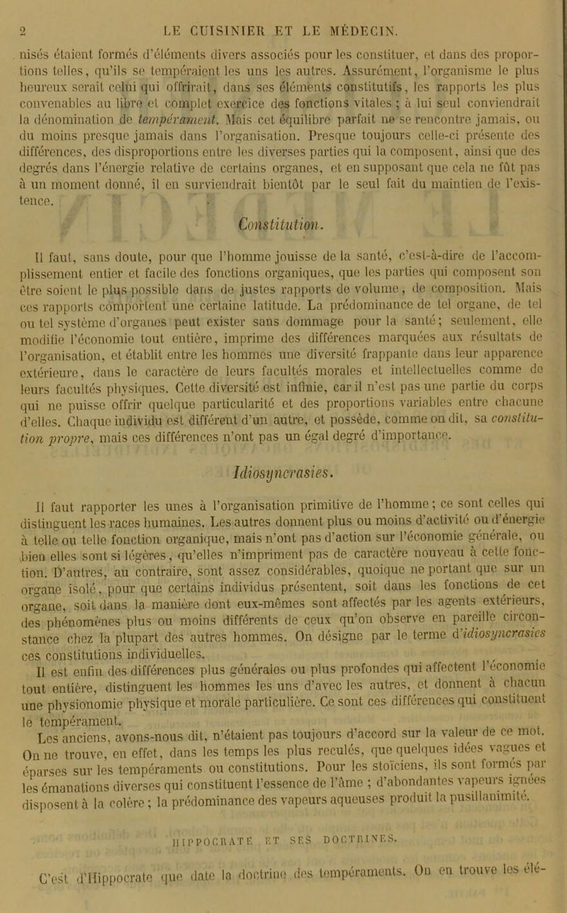 nisés étaient formés d’éléments divers associés pour les constituer, et dans des propor- tions telles, qu’ils se tempéraient les uns les autres. Assurément, l’organisme le plus heureux serait celui qui offrirait, dans ses éléments constitutifs, les rapports les plus convenables au libre et complet exercice des fonctions vitales ; à lui seul conviendrait la dénomination de tempérament. Mais cet équilibre parfait ne se rencontre jamais, ou du moins presque jamais dans l’organisation. Presque toujours celle-ci présente des différences, des disproportions entre les diverses parties qui la composent, ainsi que des degrés dans l’énergie relative de certains organes, et en supposant que cela ne fût pas à un moment donné, il en surviendrait bientôt par le seul fait du maintien de l’exis- tence. Constitution. Il faut, sans doute, pour que l’homme jouisse de la santé, c’est-à-dire de l’accom- plissement entier et facile des fonctions organiques, que les parties qui composent son être soient le plus possible dans de justes rapports de volume, de composition. Mais ces rapports comportent une certaine latitude. La prédominance de tel organe, de tel ou tel système d’organes peut exister sans dommage pour la santé; seulement, elle modifie l’économie tout entière, imprime des différences marquées aux résultats de l’organisation, et établit entre les hommes une diversité frappante dans leur apparence extérieure, dans le caractère de leurs facultés morales et intellectuelles comme de leurs facultés physiques. Cette diversité est infinie, car il n’est pas une partie du corps qui ne puisse offrir quelque particularité et des proportions variables entre chacune d’elles. Chaque individu est différent d’un autre, et possède, comme on dit, sa constitu- tion propre, mais ces différences n’ont pas un égal degré d’importance. Idiosyncrasies. U faut rapporter les unes à l’organisation primitive de l’homme ; ce sont celles qui distinguent les races humaines. Les autres donnent plus ou moins d’activité ou d'énergie à telle ou telle fonction organique, mais n’ont pas d’action sur l’économie générale, ou jnen elles soûl si légères, qu’elles n’impriment pas de caractère nouveau à celte fonc- tion. D’autres, au contraire, sont assez considérables, quoique ne portant que sur un organe isolé, pour que certains individus présentent, soit dans les fonctions de cet organe, soit dans la manière dont eux-mêmes sont affectés par les agents extérieurs, des phénomènes plus ou moins différents de ceux qu’on observe en pareille circon- stance chez la plupart des autres hommes. On désigne par le terme d’idiosyncrasies ces constitutions individuelles. Il est enfin des différences plus générales ou plus profondes qui affectent l’economie tout entière, distinguent les hommes les uns d’avec les autres, et donnent à chacun une physionomie physique et morale particulière. Ce sont ces différences qui constituent le tempérament. Les anciens, avons-nous dit, n’étaient pas toujours d’accord sur la valeur de ce mot. On ne trouve, en effet, dans les temps les plus reculés, que quelques idées vagues et éparses sur les tempéraments ou constitutions. Pour les stoïciens, ds sont formes par les émanations diverses qui constituent l’essence de l’âme ; d’abondantes vapeurs ignées disposent à la colère; la prédominance des vapeurs aqueuses produit la pusillanimité. HIPPOCRATE ET SES DOCTRINES. C’est d’Hippocrate que date la doctrine des tempéraments. On en trouve les élé-