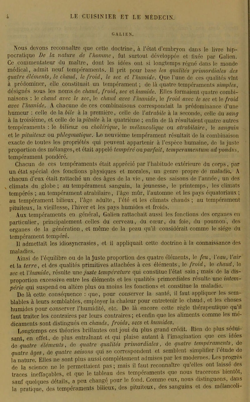 GALIEN. Nous devons reconnaître que cette doctrine, à l’état d’embryon dans le livre hip- pocratique De la nature de l'homme, fut surtout développée et fixée pur Galien. Ce commentateur du maître, dont les idées ont si longtemps régné dans le monde médical, admit neuf tempéraments. 11 prit pour base les qualités primordiales des quatre éléments, le chaud, le froid, le sec et l'humide. Que l’une de ces qualités vînt à prédominer, elle constituait un tempérament ; de là quatre tempéraments simples, désignés sous les noms de chaud, froid, sec et humide. Elles formaient quatre combi- naisons : le chaud avec le sec, le chaud avec l'humide, le froid avec le sec et le froid avec l'humide. A chacuno de ces combinaisons correspondait la prédominance d’une humeur : celle de la bile à la première, celle de Yatrabile à la seconde, celle du sang à la troisième, et celle de la pituite à la quatrième ; enfin de là résultaient quatre autres tempéraments : le bilieux ou cholérique, le mélancolique ou atrabilaire, le sanguin et le pituiteux ou phlegmatiquc. Le neuvième tempérament résultait de la combinaison exacte de toutes les propriétés qui peuvent appartenir à l’espèce humaine, de la juste proportion des mélanges, et était appelé tempéré ou parfait, lemperamentum ad pondus, tempérament pondéré. Chacun de ces tempéraments était apprécié par l’habitude extérieure du corps, par un état spécial des fonctions physiques et morales, un genre propre de maladie. A chacun d’eux était rattaché un des âges de la vie, une des saisons de l’année, un des x climats du globe; au tempérament sanguin, la jeunesse, le printemps, les climats tempérés ; au tempérament atrabilaire, l’âge mûr, l’automne et les pays équatoriaux; au tempérament bilieux, l’âge adulte, l’été et les climats chauds ; au tempérament pituiteux, la vieillesse, l’hiver et les pays humides et froids. Aux tempéraments en général, Galien rattachait aussi les fonctions des organes en particulier, principalement celles du cerveau, du cœur, du foie, du poumon, des organes de la génération, et môme de la peau qu’il considérait comme le siège du tempérament tempéré. 11 admettait les idiosyncrasies, et il appliquait cette doctrine à la connaissance des maladies. Ainsi de l’équilibre ou de la juste proportion des quatre éléments, le feu, l'eau, Yair et la terre, et des qualités primitives attachées à ces éléments, le froid, le chaud, le sec et Y humide, résulte une juste température qui constitue l’état sain ; mais de la dis- proportion excessive entre les éléments et les qualités primordiales résulte une intem- périe qui suspend ou altère plus ou moins les fonctions et constitue la maladie. De là cette conséquence : que, pour conserver la santé, il faut appliquer les sem- blables à leurs semblables, employer la chaleur pour entretenir le chaud, et les choses humides pour conserver l’humidité, etc. De là encore cette règle thérapeutique qu’il faut traiter les contraires par leurs contraires; et enfin que les aliments comme les mé- dicaments sont distingués en chauds, froids, secs et humides. Longtemps ces théories brillantes ont joui du plus grand crédit. Rien de plus sédui- sant, en effet, de plus entraînant et qui plaise autant à l’imagination que ces idées de quatre éléments, de quatre qualités primordiales, de quatre tempéraments, de quatre âges, de quatre saisons qui se correspondent et semblent simplifier l’étude do la nature. Elles ne sont plus aussi complètement admises par les modernes. Les progrès de la science ne le permettaient pas ; mais il faut reconnaître qu’elles ont laissé des traces ineffaçables, et que le tableau des tempéraments que nous tracerons bientôt, sauf quelques détails, a peu changé pour le fond. Comme eux, nous distinguons, dans la pratique, des tempéraments bilieux, des pituiteux, des sanguins ot des mélancoli-