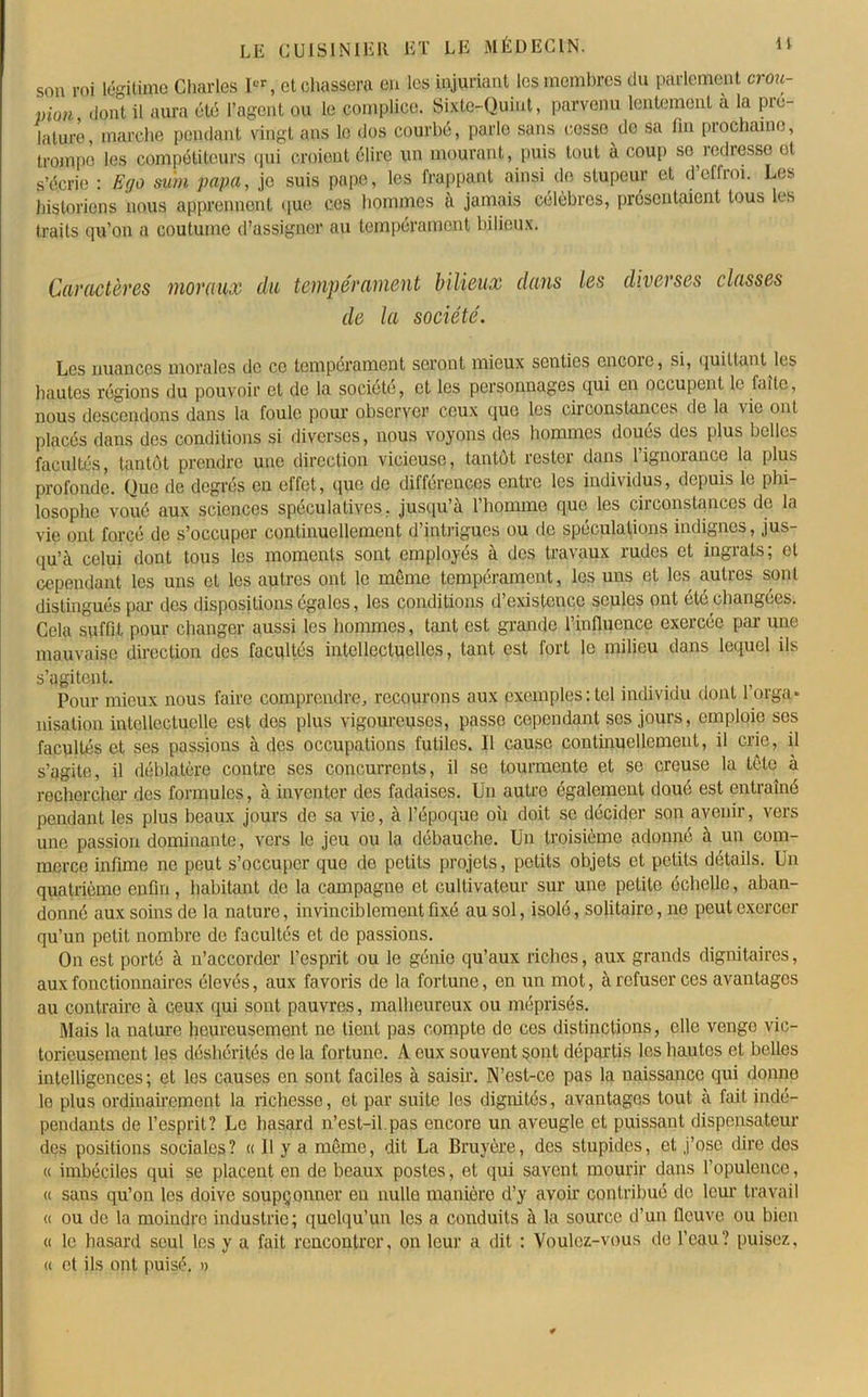 son roi légitime Charles Ier, et chassera en les injuriant les membres du parlement crou- pion dont il aura été l’agent ou le complice. Sixte-Quint, parvenu lentement a la pié- lalure, marche pendant vingt ans le dos courbé, parle sans cesse do sa fin prochaine, trompe les compétiteurs qui croient élire un mourant, puis tout à coup so redresse et s’écrie : Ego subi papa, je suis pape, les frappant ainsi de stupeur et d effroi. Les historiens nous apprennent que ces hommes à jamais célèbres, présentaient tous les traits qu’on a coutume d’assigner au tempérament bilieux. Caractères moraux du tempérament bilieux dans les diverses classes de la société. Les nuances morales de ce tempérament seront mieux senties encoie, si, quittant les hautes régions du pouvoir et de la société, et les personnages qui en occupent le faite, nous descendons dans la foule pour observer ceux que les circonstances de la vie ont placés dans des conditions si diverses, nous voyons des hommes doues des plus belles facultés, tantôt prendre une direction vicieuse, tantôt rester dans l’ignorance la plus profonde. Que de degrés en effet, que de différences entre les individus, depuis le phi- losophe voué aux sciences spéculatives, jusqu’à 1 homme que les circonstances de la vie ont forcé de s’occuper continuellement d’intrigues ou de spéculations indignes, jus- qu’à celui dont tous les moments sont employés à des travaux rudes et ingrats; et cependant les uns et les autres ont le même tempérament, les uns et les autres sont distingués par des dispositions égales, les conditions d’existence seules ont été changées. Cela suffit pour changer aussi les hommes, tant est grande l'influence exercée par une mauvaise direction des facultés intellectuelles, tant est fort le milieu dans lequel ils s’agitent. ... , Pour mieux nous faire comprendre, recourons aux exemples: tel individu dont l’orga- nisation intellectuelle est des plus vigoureuses, passe cependant ses jours, emploie ses facultés et ses passions à des occupations futiles. Il cause continuellement, il crie, il s’agite, il déblatère coutre ses concurrents, il se tourmente et se creuse la tête à rechercher des formules, à inventer des fadaises. Un autre également doué est entraîné pendant les plus beaux jours de sa vie, à l’époque où doit se décider son avenir, vers une passion dominante, vers le jeu ou la débauche. Un troisième adonné à un com- merce infime ne peut s’occuper que do petits projets, petits objets et petits détails. Un quatrième enfin, habitant do la campagne et cultivateur sur une petite échelle, aban- donné aux soins de la nature, invinciblement fixé au sol, isolé, solitaire, no peut exercer qu’un petit nombre de facultés et de passions. On est porté à n’accorder l’esprit ou le génie qu’aux riches, aux grands dignitaires, aux fonctionnaires élevés, aux favoris de la fortune, en un mot, à refuser ces avantages au contraire à ceux qui sont pauvres, malheureux ou méprisés. Mais la nature heureusement ne tient pas compte do ces distinctions, elle venge vic- torieusement les déshérités de la fortune. A eux souvent sont départis les hautes et belles intelligences ; et les causes en sont faciles à saisir. N’est-ce pas la naissance qui donne lo plus ordinairement la richesse, et par suite les dignités, avantages tout à fait indé- pendants de l’esprit? Le hasard n’est-il.pas encore un aveugle et puissant dispensateur des positions sociales? « Il y a même, dit La Bruyère, des stupides, et j’ose dire dos « imbéciles qui se placent en de beaux postes, et qui savent mourir dans l’opulence, « sans qu’on les doive soupçonner en nulle manière d’y avoir contribué de leur travail « ou de la moindre industrie; quelqu’un les a conduits à la source d’un fleuve ou bien « le hasard seul les y a fait rencontrer, on leur a dit : Voulez-vous de l’eau? puisez, « et ils ont puisé. »