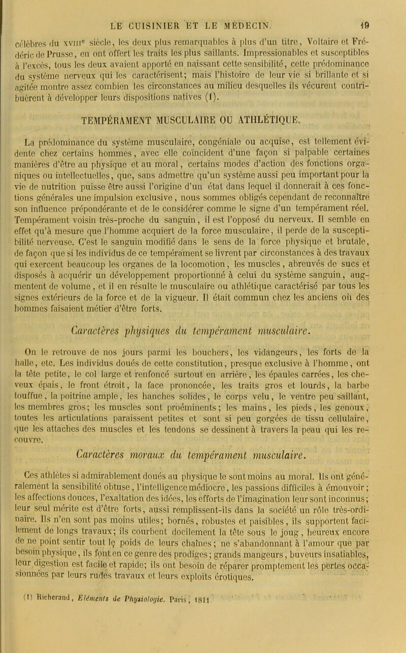 célèbres du xvme siècle, les deux plus remarquables à plus d’un titre, Voltaire et Fré- déric de Prusse, en ont offert les traits les plus saillants. Impressionables et susceptibles à l’excès, tous les deux avaient apporté en naissant cette sensibilité, cette prédominance du système nerveux qui les caractérisent; mais l’histoire de leur vie si brillante et si agitée montre assez combien les circonstances au milieu desquelles ils vécurent contri- buèrent à développer leurs dispositions natives (1). TEMPÉRAMENT MUSCULAIRE OU ATHLÉTIQUE. La prédominance'du système musculaire, congéniale ou acquise, est tellement évi- dente chez certains hommes, avec elle coïncident d’une façon si palpable certaines manières d’être au physique et au moral, certains modes d’action des fonctions orga- niques ou intellectuelles, que, sans admettre qu’un système aussi peu important pour la vie de nutrition puisse être aussi l’origine d’un état dans lequel il donnerait à ces fonc- tions générales une impulsion exclusive, nous sommes obligés cependant de reconnaître son influence prépondérante et de le considérer comme le signe d’un tempérament réel. Tempérament voisin très-proche du sanguin, il est l’opposé du nerveux. Il semble en effet qu’à mesure que l’homme acquiert de la force musculaire, il perde de la suscepti- bilité nerveuse. C’est le sanguin modifié dans le sens de la force physique et brutale, de façon que si les individus de ce tempérament se livrent par circonstances à des travaux qui exercent beaucoup les organes de la locomotion, les muscles, abreuvés de sucs et disposés à acquérir un développement proportionné à celui du système sanguin, aug- mentent de volume, et il en résulte le musculaire ou athlétique caractérisé par tous les signes extérieurs de la force et de la vigueur. Il était commun chez les anciens où des hommes faisaient métier d’être forts. Caractères physiques du tempérament musculaire. On le retrouve de nos jours parmi les boucliers, les vidangeurs, les forts de la halle, etc. Les individus doués de cette constitution, presque exclusive à l’homme, ont la tête petite, le col large et renfoncé surtout en arrière, les épaules carrées, les che- veux épais, le front étroit, la face prononcée, les traits gros et lourds, la barbe touffue, la poitrine ample, les hanches solides, le corps velu, le ventre peu saillant, les membres gros; les muscles sont proéminents; les mains, les pieds, les genoux, toutes les articulations paraissent petites et sont si peu gorgées de tissu cellulaire, que les attaches des muscles et les tendons se dessinent à travers la peau qui les re- couvre. Caractères moraux du tempérament musculaire. Ces athlètes si admirablement doués au physique le sont moins au moral. Ils ont géné- ralement la sensibilité obtuse, l’intelligence médiocre, les passions difficiles à émouvoir ; les affections douces, l’exaltation des idées, les efforts de l’imagination leur sont inconnus ; leur seul mérite est d’être forts, aussi remplissent-ils dans la société un rôle très-ordi- naire. Ils n’en sont pas moins utiles; bornés, robustes et paisibles, ils supportent faci- lement de longs travaux; ils courbent docilement la tête sous le joug, heureux encore de ne point sentir tout Iç poids de leurs chaînes ; ne s’abandonnant à l’amour que par besoin physique, ils font en ce genre des prodiges ; grands mangeurs, buveurs insatiables, leur digestion est facile et rapide; ils ont besoin de réparer promptement les perles occa- sionnées par leurs rudes travaux et leurs exploits érotiques.