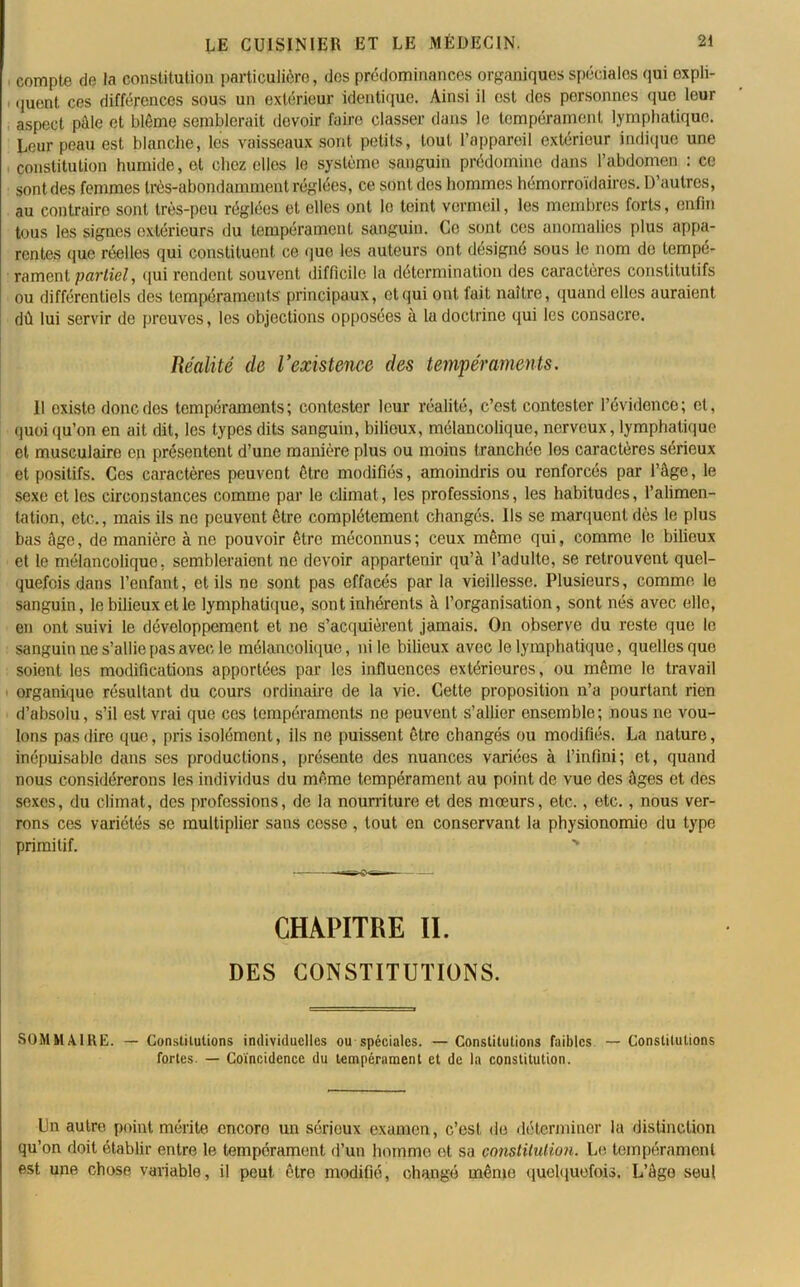 compte de la constitution particulière, des prédominances organiques spéciales qui expli- quent ces différences sous un extérieur identique. Ainsi il est des personnes que leur aspect pâle et blême semblerait devoir faire classer dans le tempérament lymphatique. Leur peau est blanche, les vaisseaux sont petits, tout l’appareil extérieur indique une constitution humide, et chez elles le système sanguin prédomine dans l’abdomen : ce sont des femmes très-abondamment réglées, ce sont dos hommes hémorroïdaires. D’autres, au contraire sont très-peu réglées et elles ont le teint vermeil, les membres forts, enfin tous les signes extérieurs du tempérament sanguin. Ce sont ces anomalies plus appa- rentes que réelles qui constituent ce que les auteurs ont désigné sous le nom de tempé- rament partiel, qui rendent souvent difficile la détermination des caractères constitutifs ou différentiels des tempéraments' principaux, et qui ont fait naître, quand elles auraient dû lui servir de preuves, les objections opposées à la doctrine qui les consacre. Réalité de l’existence des tempéraments. Il oxisle donc des tempéraments; contester leur réalité, c’est contester l’évidence; et, quoiqu’on en ait dit, les types dits sanguin, bilieux, mélancolique, nerveux,lymphatique et musculaire en présentent d’une manière plus ou moins tranchée les caractères sérieux et positifs. Ces caractères peuvent être modifiés, amoindris ou renforcés par l’âge, le sexe et les circonstances comme par le climat, les professions, les habitudes, l’alimen- tation, etc., mais ils ne peuvent être complètement changés. Us se marquent dès le plus bas âge, de manière à ne pouvoir être méconnus; ceux même qui, comme le bilieux et le mélancolique, sembleraient ne devoir appartenir qu’à l’adulte, se retrouvent quel- quefois dans l’enfant, et ils ne sont pas effacés par la vieillesse. Plusieurs, comme le sanguin, le bilieux et le lymphatique, sont inhérents à l’organisation, sont nés avec elle, en ont suivi le développement et ne s’acquièrent jamais. On observe du reste que le sanguin ne s’allie pas avec le mélancolique, ni le bilieux avec le lymphatique, quelles que soient les modifications apportées par les influences extérieures, ou même le travail organique résultant du cours ordinaire de la vie. Cette proposition n’a pourtant rien d’absolu, s’il est vrai que ces tempéraments ne peuvent s’allier ensemble ; nous ne vou- lons pas dire que, pris isolémont, ils ne puissent être changés ou modifiés. La nature, inépuisable dans ses productions, présente des nuances variées à l’infini; et, quand nous considérerons les individus du même tempérament au point de vue des âges et des sexes, du climat, des professions, de la nourriture et des mœurs, etc., etc., nous ver- rons ces variétés se multiplier sans cesse , tout en conservant la physionomie du type primitif. CHAPITRE II. DES CONSTITUTIONS. SOMMAIRE. — Constilulions individuelles ou spéciales. — Constitutions faibles — Constitutions fortes. — Coïncidence du tempérament et de la constitution. Un autre point mérite encore un sérieux examen, c’est de déterminer la distinction qu’on doit établir entre le tempérament d’un homme et sa constitution. Le tempérament est une chose variable, il peut être modifié, changé même quelquefois. L’âge seul