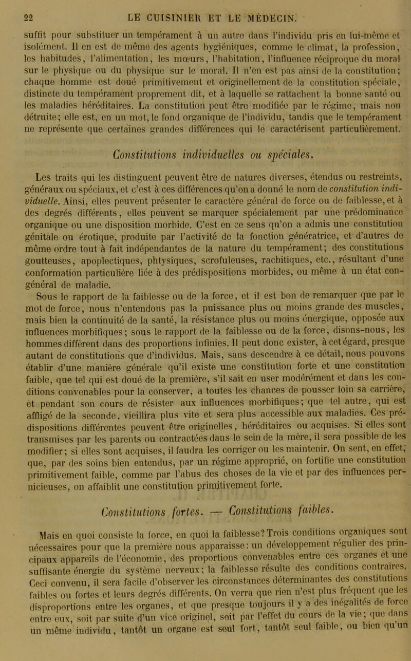 suffit pour substituer un tempérament à un autre dans l’individu pris en lui-même et isolément. 11 en est de même des agents hygiéniques, comme le climat, la profession, les habitudes, l’alimentation, les mœurs, l’habitation, l’influence réciproque du moral sur le physique ou du physique sur le moral. 11 n’en est pas ainsi de la constitution; chaque homme est doué primitivement et originellement de la constitution spéciale, distincte du tempérament proprement dit, et à laquelle se rattachent la bonne santé ou les maladies héréditaires. La constitution peut être modifiée par le régime, mais non détruite; elle est, en un mot, le fond organique de l’individu, tandis que le tempérament ne représente que certaines grandes différences qui le caractérisent particulièrement. Constitutions individuelles ou spéciales. Les traits qui les distinguent peuvent être de natures diverses, étendus ou restreints, généraux ou spéciaux, et c’est à ces différences qu’on a donné le nom de constitution indi- viduelle. Ainsi, elles peuvent présenter le caractère général de force ou de faiblesse, et à des degrés différents, elles peuvent se marquer spécialement par une prédominance organique ou une disposition morbide. C’est en ce sens qu’on a admis une constitution génitale ou érotique, produite par l’activité de la fonction génératrice, et d’autres de môme ordre tout à fait indépendantes de la nature du tempérament; des constitutions goutteuses, apoplectiques, phtysiques, scrofuleuses, rachitiques, etc., résultant d’une conformation particulière liée à des prédispositions morbides, ou même à un état con- général de maladie. Sous le rapport de la faiblesse ou de la force, et il est bon de remarquer que par le mot de force, nous n’entendons pas la puissance plus ou moins grande des muscles, mais bien la continuité de la santé, la résistance plus ou moins énergique, opposée aux influences morbifiques; sous le rapport de la faiblesse ou de la force, disons-nous, les hommes diffèrent dans des proportions infinies. Il peut donc exister, à cet égard, presque autant de constitutions que d’individus. Mais, sans descendre à ce détail, nous pouvons établir d’une manière générale qu’il existe une constitution forte et une constitution faible, que tel qui est doué de la première, s’il sait en user modérément et dans les con- ditions convenables pour la conserver, a toutes les chances de pousser loin sa carrière, et pendant son cours de résister aux influences morbifiques; que tel autre, qui est affligé de la seconde, vieillira plus vite et sera plus accessible aux maladies. Ces pré- dispositions différentes peuvent être originelles, héréditaires ou acquises. Si elles sont transmises par les parents ou contractées dans le sein de la mère, il sera possible de les modifier; si elles sont acquises, il faudra les corriger ou les maintenir. On sent, en effet, que, par des soins bien entendus, par un régime approprié, on fortifie une constitution primitivement faible, comme par l’abus des choses de la vie et par des influences per- nicieuses, on affaiblit une constitution primitivement forte. Constitutions fortes. — Constitutions faibles. Mais en quoi consiste la force, en quoi la faiblesse? Trois conditions organiques sont nécessaires pour que la première nous apparaisse: un développement régulier des prin- cipaux appareils de l’économie, des proportions convenables entre ces oiganes et une suffisante énergie du système nerveux; la faiblesse résulte des conditions contraires. Ceci convenu, il sera facile d’observer les circonstances déterminantes des constitutions faibles ou fortes et leurs degrés différents. On verra que rien n’est plus fréquent que les disproportions entre les organes, et que presque toujours il y a des inégalités de force entre eux, soit par suite d’un vice originel, soit par l’effet du cours de la vie; que dans un même individu, tantôt un organe est seul fort, tantôt seul faible, ou bien quun