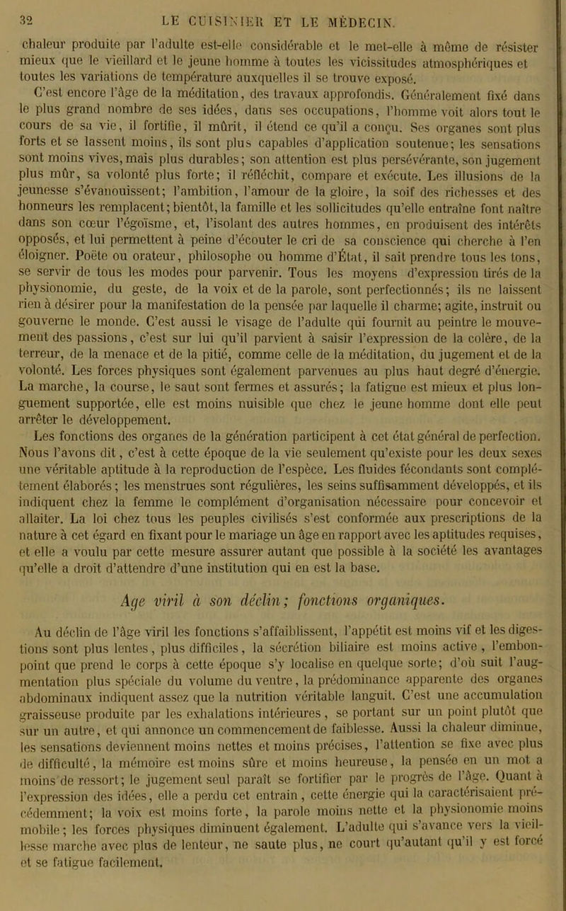 chaleur produite par l’adulte est-elle considérable et le met-elle à mémo de résister mieux que le vieillard et le jeune homme à toutes les vicissitudes atmosphériques et toutes les variations de température auxquelles il se trouve exposé. C’est encore l’âge de la méditation, des travaux approfondis. Généralement fixé dans le plus grand nombre de ses idées, dans ses occupations, l’homme voit alors tout le cours de sa vie, il fortifie, il mûrit, il étend ce qu’il a conçu. Ses organes sont plus forts et se lassent moins, ils sont plus capables d’application soutenue; les sensations sont moins vives, mais plus durables; son attention est plus persévérante, son jugement plus mûr, sa volonté plus forte; il réfléchit, compare et exécute. Les illusions de la jeunesse s’évanouissent; l’ambition, l’amour de la gloire, la soif des richesses et des honneurs les remplacent; bientôt, la famille et les sollicitudes qu’elle entraîne font naître dans son cœur l’égoïsme, et, l’isolant des autres hommes, en produisent des intérêts opposés, et lui permettent à peine d’écouter le cri de sa conscience qui cherche à l’en éloigner. Poêle ou orateur, philosophe ou homme d’État, il sait prendre tous les tons, se servir de tous les modes pour parvenir. Tous les moyens d’expression tirés de la physionomie, du geste, de la voix et de la parole, sont perfectionnés; ils ne laissent rien à désirer pour la manifestation de la pensée par laquelle il charme; agite, instruit ou gouverne le monde. C’est aussi le visage de l’adulte qui fournit au peintre le mouve- ment des passions, c’est sur lui qu’il parvient à saisir l’expression de la colère, de la terreur, de la menace et de la pitié, comme celle de la méditation, du jugement et de la volonté. Les forces physiques sont également parvenues au plus haut degré d’énergie. La marche, la course, le saut sont fermes et assurés; la fatigue est mieux et plus lon- guement supportée, elle est moins nuisible que chez le jeune homme dont elle peut arrêter le développement. Les fonctions des organes de la génération participent à cet état général de perfection. Nous l’avons dit, c’est à cette époque de la vie seulement qu’existe pour les deux sexes une véritable aptitude à la reproduction de l’espèce. Les fluides fécondants sont complè- tement élaborés ; les menstrues sont régulières, les seins suffisamment développés, et ils indiquent chez la femme le complément d’organisation nécessaire pour concevoir et allaiter. La loi chez tous les peuples civilisés s’est conformée aux prescriptions de la nature à cet égard en fixant pour le mariage un âge en rapport avec les aptitudes requises, et elle a voulu par cette mesure assurer autant que possible à la société les avantages qu’elle a droit d’attendre d’une institution qui en est la base. Age viril à son déclin; fonctions organiques. Au déclin de l’âge viril les fonctions s’affaiblissent, l’appétit est moins vif et les diges- tions sont plus lentes, plus difficiles, la sécrétion biliaire est moins active , l’embon- point que prend le corps à cette époque s’y localise en quelque sorte; d’où suit l’aug- mentation plus spéciale du volume du ventre, la prédominance apparente des organes abdominaux indiquent assez que la nutrition véritable languit. C’est une accumulation graisseuse produite par les exhalations intérieures, se portant sur un point plutôt que- sur un autre, et qui annonce un commencement de faiblesse. Aussi la chaleur diminue, les sensations deviennent moins nettes et moins précises, l’attention se fixe avec plus de difficulté, la mémoire est moins sûre et moins heureuse, la penséo en un mot a moins de ressort; le jugement seul paraît se fortifier par le progrès de l’âge. Quant à l’expression des idées, elle a perdu cet entrain, cette énergie qui la caractérisaient pré- cédemment; la voix est moins forte, la parole moins nette et la physionomie moins mobile; les forces physiques diminuent également. L’adulte qui s’avance vers la vieil- lesse marche avec plus de lenteur, ne saute plus, ne court qu autant qu il y est force et se fatigue facilement.