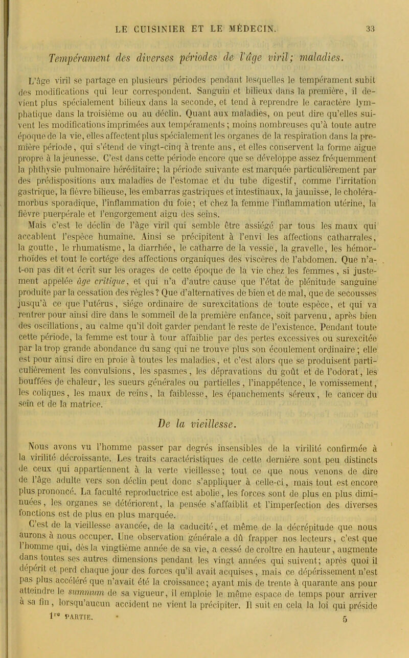 Tempérament des diverses périodes de luge viril; maladies. L’àge viril se partage en plusieurs périodes pendant lesquelles le tempérament subit des modifications qui leur correspondent. Sanguin et bilieux dans la première, il de- vient plus spécialement bilieux dans la seconde, et tend à reprendre le caractère lym- phatique dans la troisième ou au déclin. Quant aux maladies, on peut dire qu’clles sui- vent les modifications imprimées aux tempéraments; moins nombreuses qu’à toute autre époque de la vie, elles affectent plus spécialement les organes de la respiration dans la pre- mière période, qui s’étend de vingt-cinq à trente ans, et elles conservent la forme aigue, propre à la jeunesse. C’est dans cette période encore que se développe assez fréquemment la phthysie pulmonaire héréditaire; la période suivante est marquée particulièrement par des prédispositions aux maladies de l’estomac et du tube digestif, comme l’irritation gastrique, la fièvre bilieuse, les embarras gastriques et intestinaux, la jaunisse, le choléra- morbus sporadique, l’inflammation du foie; et chez la femme l’inflammation utérine, la fièvre puerpérale et l’engorgement aigu des seins. Mais c’est le déclin de l’àge viril qui semble être assiégé par tous les maux qui accablent l’espèce humaine. Ainsi se précipitent à l’envi les affections catharrales, la goutte, le rhumatisme, la diarrhée, le catharre de la vessie, la gravelle, les hémor- rhoïdes et tout le cortège des affections organiques des viscères de l’abdomen. Que n’a- t-on pas dit et écrit sur les orages de cette époque de la vie chez les femmes , si juste- ment appelée âge critique, et qui n’a d’autre cause que l’état de plénitude sanguine produite par la cessation des règles ? Que d’alternatives de bien et de mal, que de secousses jusqu’à ce que l’utérus, siège ordinaire de surexcitations de toute espèce, et qui va rentrer pour ainsi dire dans le sommeil delà première enfance, soit parvenu, après bien des oscillations, au calme qu’il doit garder pendant le reste de l’existence. Pendant toute cette période, la femme est tour à tour affaiblie par des pertes excessives ou surexcitée par la trop grande abondance du sang qui ne trouve plus son écoulement ordinaire ; elle est pour ainsi dire en proie à toutes les maladies, et c’est alors que se produisent parti- culièrement les convulsions, les spasmes, les dépravations du goût et de l’odorat, les bouffées de chaleur, les sueurs générales ou partielles , l’inappétence, le vomissement, les coliques, les maux de reins, la faiblesse, les épanchements séreux, le cancer du sein et de la matrice. De la vieillesse. Nous avons vu l’homme passer par degrés insensibles de la virilité confirmée à la virilité décroissante. Les traits caractéristiques de cette dernière sont peu distincts de ceux qui appartiennent à la verte vieillesse ; tout ce que nous venons de dire de 1 âge adulte vers son déclin peut donc s’appliquer à celle-ci, mais tout est encore plus prononcé. La faculté reproductrice est abolie, les forces sont de plus en plus dimi- nuées , les organes se détériorent, la pensée s’affaiblit et l’imperfection des diverses fonctions est de plus en plus marquée. C est de la vieillesse avancée, de la caducité, et même de la décrépitude que nous aurons à nous occuper. Une observation générale a dû frapper nos lecteurs, c’est que 1 homme qui, dès la vingtième année de sa vie, a cessé de croître en hauteur, augmente dans toutes ses autres dimensions pendant les vingt années qui suivent; après quoi il dépérit et perd chaque jour des forces qu’il avait acquises , mais ce dépérissement n’est pas plus accéléré que n’avait été la croissance; ayant mis de trente à quarante ans pour atteindre le summum de sa vigueur, il emploie le même espace de temps pour arriver a sa fin, lorsqu’aucun accident no vient la précipiter. Il suit en cela la loi qui préside 11B l’ARTIE. • r.