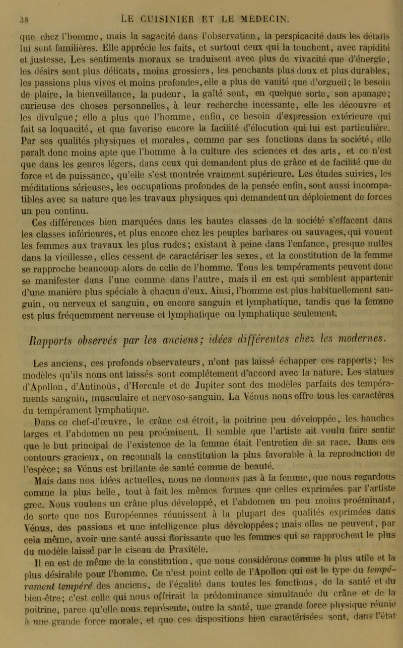 que chez l’homme, mais la sagacité dans l’observation, la perspicacité dans les détail» lui sont familières. Elle apprécie les faits, et surtout ceux qui la touchent, avec rapidité et justesse. Les sentiments moraux se traduisent avec plus de vivacité que d’énergie, les désirs sont plus délicats, moins grossiers, les penchants plus doux et plus durables, les passions plus vives et moins profondes,elle a plus de vanité que d’orgueil; le besoin de plaire, la bienveillance, la pudeur, la gaîté sont, en quelque sorte, son apanage; curieuse des choses personnelles, à leur recherche incessante, elle les découvre et les divulgue; elle a plus que l’homme, enfin, ce besoin d’expression extérieure qui fait sa loquacité, et que favorise encore la facilité d’élocution qui lui est particulière. Par ses qualités physiques et morales, comme par ses fonctions dans la société, elle paraît donc moins apte que l’homme à la culture des sciences et des arts, et ce n’est que dans les genres légers, dans ceux qui demandent plus de grâce et de facilité que de force et de puissance, qu’elle s’est montrée vraiment supérieure. Les éludes suivies, les méditations sérieuses, les occupations profondes de la pensee enfin, sont aussi incompa- tibles avec sa nature que les travaux physiques qui demandent un déploiement de forces un peu continu. Ces différences bien marquées dans les hautes classes de la société s’effacent dans les classes inférieures, et plus encore chez les peuples barbares ou sauvages, qui vouent les femmes aux travaux les plus rudes; existant à peine dans l’enfance, presque nulles dans la vieillesse, elles cessent de caractériser les sexes, et la constitution de la femme se rapproche beaucoup alors de celle de l’homme. Tous les tempéraments peuvent doue se manifester dans l’une comme dans l’autre, mais il en est qui semblent appartenir d’une manière plus spéciale à chacun d’eux. Ainsi, l’homme est plus habituellement san- guin, ou nerveux et sanguin, ou encore sanguin et lymphatique, tandis que la femme est plus fréquemment nerveuse et lymphatique ou lymphatique seulement. Rapports observés par les anciens; idées différentes chez les modernes. Les anciens, ces profonds observateurs, n’ont pas laissé échapper ces rapports; les modèles qu’ils nous ont laissés sont complètement d’accord avec la nature. Les statues d’Apollon, d’Antinoüs, d’Hercule et de Jupiter sont des modèles parfaits des tempéra- ments sanguin, musculaire et nervoso-sanguin. La Venus nous offre tous les caractères du tempérament lymphatique. Dans ce chef-d’œuvre, le crâne est étroit, la poitrine peu développée, les hanches larges et l’abdomen un peu proéminent. Il semble que l’artiste ait \oulu faire sentii que le but principal de l’existence de la femme était 1 entretien de sa îace. Dans ces contours gracieux, on reconnaît la constitution la plus favorable à la îepioduction de l’espèce; sa Vénus est brillante de santé comme de beauté. Mais dans nos idées actuelles, nous ne donnons pas a la femme, que nous regardons comme la plus belle, tout à fait les mêmes formes que celles exprimées par l’artiste grec. Nous voulons un crâne plus développé, et l’abdomen un peu moins proéminant, de sorte que nos Européennes réunissent à la plupart des qualités exprimées dans Vénus, des passions et une intelligence plus développées; mais elles ne peuvent, par cela même, avoir une santé aussi florissante que les femmes qui se rapprochent le plus du modèle laissé par le ciseau de Praxitèle. 11 en est de même de la constitution, que nous considérons comme la plus utile et la plus désirable pour l’homme. Ce n’est point celle de l’Apollon qui est le ripe du tempé- rament tempéré des anciens, de l’égalité dans toutes les fonctions, do la santé et du bien-être; c’est celle qui nous offrirait la prédominance simultanée du crâne et de la poitrine, parce qu’elle nous représente, outre la santé, une grande force physique reunie à une grande force morale , et que ces dispositions bien caractérisées sont, dans 1 état