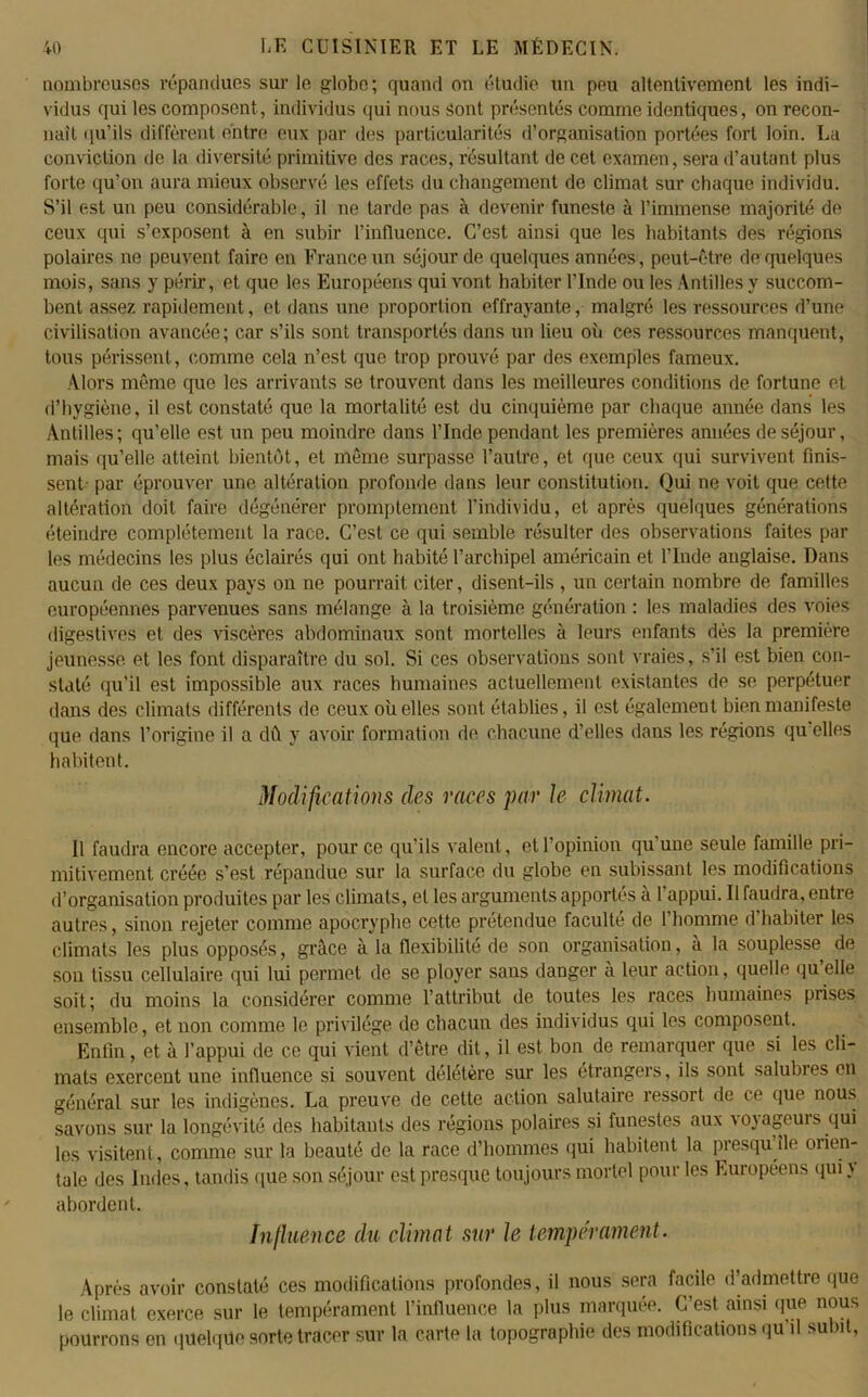 nombreuses répandues sur le globe; quand on étudie un peu altenlivement les indi- vidus qui les composent , individus qui nous sont présentés comme identiques, on recon- naît qu’ils diffèrent entre eux par des particularités d’organisation portées fort loin. La conviction de la diversité primitive des races, résultant de cet examen, sera d’autant plus forte qu’on aura mieux observé les effets du changement de climat sur chaque individu. S’il est un peu considérable, il ne tarde pas à devenir funeste à l’immense majorité de ceux qui s’exposent à en subir l’influence. C’est ainsi que les habitants des régions polaires ne peuvent faire en France un séjour de quelques années, peut-être de quelques mois, sans y périr, et que les Européens qui vont habiter l’Inde ou les Antilles y succom- bent assez rapidement, et dans une proportion effrayante, malgré les ressources d’une civilisation avancée; car s’ils sont transportés dans un lieu où ces ressources manquent, tous périssent, comme cela n’est que trop prouvé par des exemples fameux. Alors même que les arrivants se trouvent dans les meilleures conditions de fortune et d’hygiène, il est constaté que la mortalité est du cinquième par chaque année dans les Antilles; qu’elle est un peu moindre dans l’Inde pendant les premières années de séjour, mais qu’elle atteint bientôt, et même surpasse l’autre, et que ceux qui survivent finis- sent- par éprouver une altération profonde dans leur constitution. Qui ne voit que cette altération doit faire dégénérer promptement l’individu, et après quelques générations éteindre complètement la race. C’est ce qui semble résulter des observations faites par les médecins les plus éclairés qui ont habité l’archipel américain et l’Inde anglaise. Dans aucun de ces deux pays on ne pourrait citer, disent-ils , un certain nombre de familles européennes parvenues sans mélange à la troisième génération : les maladies des voies digestives et des viscères abdominaux sont mortelles à leurs enfants dès la première jeunesse et les font disparaître du sol. Si ces observations sont vraies, s’il est bien con- staté qu’il est impossible aux races humaines actuellement existantes de se perpétuer dans des climats différents de ceux où elles sont établies, il est également bien manifeste que dans l’origine il a dû y avoir formation de chacune d’elles dans les régions qu elles habitent. Modifications des races par Je climat. Il faudra encore accepter, pour ce qu’ils valent, et l’opinion qu’une seule famille pri- mitivement créée s’est répandue sur la surface du globe en subissant les modifications d’organisation produites par les climats, et les arguments apportés a 1 appui. 11 faudra, entre autres, sinon rejeter comme apocryphe cette prétendue faculté de 1 homme d habiter les climats les plus opposés, grâce à la flexibilité de son organisation, a la souplesse de son tissu cellulaire qui lui permet de se ployer sans danger à leur action, quelle qu elle soit; du moins la considérer comme l’attribut de toutes les races humaines prises ensemble, et non comme le privilège de chacun des individus qui les composent. Enfin, et à l’appui de ce qui vient d’être dit, il est bon de remarquer que si les cli- mats exercent une influence si souvent délétère sur les étrangers, ils sont salubres en général sur les indigènes. La preuve de cette action salutaire ressort de ce que nous savons sur la longévité des habitants des régions polaires si funestes aux \oyageuis qui les visitent, comme sur ta beauté de la race d’hommes qui habitent la presqu île orien- tale des Indes, tandis que son séjour est presque toujours mortel pour les Européens qui \ abordent. Influence du climat sur le tempérament. Après avoir constaté ces modifications profondes, il nous sera facile d’admettre que le climat exerce sur le tempérament l’influence la plus marquée. C’est ainsi que nous pourrons en quelque sorte tracer sur la carte la topographie des modifications qu il subit,