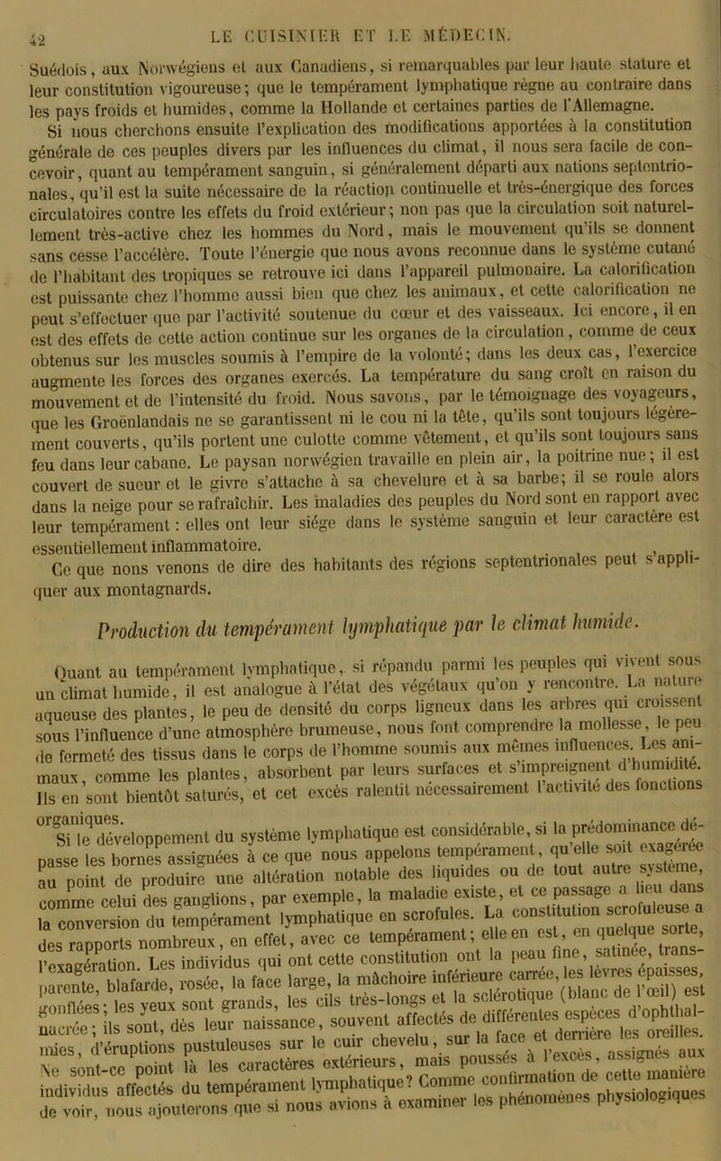 Suédois, aux Norvégiens et aux Canadiens, si remarquables par leur haute stature et leur constitution vigoureuse ; que le tempérament lymphatique règne au contraire dans les pays froids et humides, comme la Hollande et certaines parties de l'Allemagne. Si nous cherchons ensuite l’explication des modifications apportées à la constitution générale de ces peuples divers par les influences du climat, il nous sera facile de con- cevoir , quant au tempérament sanguin, si généralement départi aux nations septentrio- nales, qu’il est la suite nécessaire de la réaction continuelle et très-énergique des forces circulatoires contre les effets du froid extérieur; non pas que la circulation soit natuiel- lement très-active chez les hommes du Nord, mais le mouvement qu ils se donnent sans cesse l’accélère. Toute l’énergie que nous avons reconnue dans le système cutané de l’habitant des tropiques se retrouve ici dans l’appareil pulmonaire. La calorification est puissante chez l’homme aussi bien que chez les animaux, et cette calorification ne peut s’effectuer que par l’activité soutenue du cœur et des vaisseaux. Ici encore, il en est des effets de cette action continue sur les organes de la circulation, comme de ceux obtenus sur les muscles soumis à l’empire de la volonté ; dans les deux cas, l’exercice augmente les forces des organes exercés. La température du sang croît en raison du mouvement et de l’intensité du froid. Nous savons, par le témoignage des voyageurs, que les Groënlandais ne se garantissent ni le cou ni la tête, qu’ils sont toujours légère- ment couverts, qu’ils portent une culotte comme vêtement, et qu’ils sont toujours sans feu dans leur cabane. Le paysan nonvégien travaille en plein air, la poitrine nue; il est couvert de sueur et le givre s’attache à sa chevelure et à sa barbe; il se roule alois dans la neige pour se rafraîchir. Les maladies des peuples du Nord sont en rapport avec leur tempérament : elles ont leur siège dans le système sanguin et leur caractère est essentiellement inflammatoire. . . , Ce que nons venons de dire des habitants des régions septentrionales peut s appli- quer aux montagnards. Production du tempérament lymphatique par le climat humide. Ouant au tempérament lymphatique, si répandu parmi les peuples qui vu eut sous un'climat humide, il est analogue à l’état des végétaux qu’on y rencontre. La natta» aqueuse des plantes, le peu de densité du corps ligneux dans les arbres qu. croissent sous l'influence d’une atmosphère brumeuse, nous (ont comprendre la mollesse, le peu de fermeté des tissus dans le corps de l’homme soumis aux mêmes maux comme les plantes, absorbent par leurs surfaces et simpreignent d humidité. cet excès ralentit nécessairement l’activité des fonctions °Tle développement du système lymphatique est considérable si la prédominât* d^ passe les bornes assignées à ce que nous appelons tempérament qn elle soit examine au point de produire une altération notable des liquides ou de tout autre système comme celui Ses ganglions, par exemple, la maladie existe ^mtoTscm u™usS la conversion du tempérament lymphatique en scrofules. La cons lui,on sc ofuleuse a îS—îssrÆvss EeiSSrë