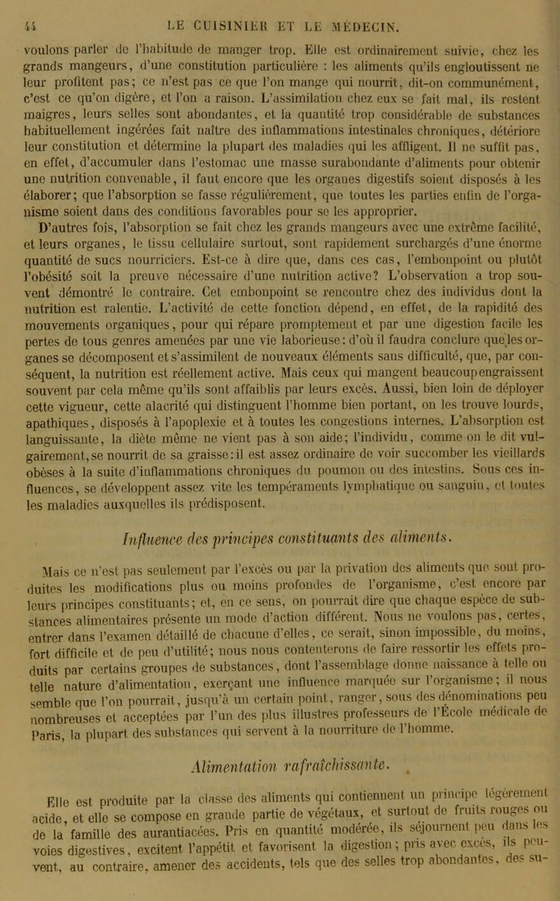 voulons parler de l’habitude de manger trop. Elle est ordinairement suivie, chez les grands mangeurs, d’une constitution particulière : les aliments qu’ils engloutissent ne leur profitent pas; ce n’est pas ce que Ton mange qui nourrit, dit-on communément, c’est ce qu’on digère, et Ton a raison. L’assimilation chez eux se fait mal, ils restent maigres, leurs selles sont abondantes, et la quantité trop considérable de substances habituellement ingérées fait naître des inflammations intestinales chroniques, détériore leur constitution et détermine la plupart des maladies qui les affligent. 11 ne suffit pas, en effet, d’accumuler dans l’estomac une masse surabondante d’aliments pour obtenir une nutrition convenable, il faut encore que les organes digestifs soient disposés à les élaborer ; que l’absorption se fasse régulièrement, que toutes les parties enfin de l’orga- nisme soient dans des conditions favorables pour se les approprier. D’autres fois, l’absorption se fait chez les grands mangeurs avec une extrême facilité, et leurs organes, le tissu cellulaire surtout, sont rapidement surchargés d’une énorme quantité de sucs nourriciers. Est-ce à dire que, dans ces cas, l’embonpoint ou plutôt l’obésité soit la preuve nécessaire d’une nutrition active? L’observation a trop sou- vent démontré le contraire. Cet embonpoint se rencontre chez des individus dont la nutrition est ralentie. L’activité de cette fonction dépend, en effet, de la rapidité des mouvements organiques, pour qui répare promptement et par une digestion facile les pertes de tous genres amenées par une vie laborieuse : d’où il faudra conclure quelles or- ganes se décomposent et s’assimilent de nouveaux éléments sans difficulté, que, par con- séquent, la nutrition est réellement active. Mais ceux qui mangent beaucoupengraissent souvent par cela même qu’ils sont affaiblis par leurs excès. Aussi, bien loin de déployer cette vigueur, cette alacrité qui distinguent l’homme bien portant, on les trouve lourds, apathiques, disposés à l’apoplexie et à toutes les congestions internes. L’absorption est languissante, la diète même ne vient pas à son aide; l’individu, comme on le dit vul- gairement, se nourrit de sa graisse:il est assez ordinaire de voir succomber les vieillards obèses à la suite d’inflammations chroniques du poumon ou des intestins. Sous ces in- fluences, se développent assez vite les tempéraments lymphatique ou sanguin, et toutes les maladies auxquelles ils prédisposent. Influence des principes constituants des aliments. Mais ce n’est, pas seulement par l’excès ou par la privation des aliments que sont pro- duites les modifications plus ou moins profondes de l’organisme, c’est encore par leurs principes constituants; et, en ce sens, on pourrait dire que chaque espèce de sub- stances alimentaires présente un mode d’action différent. Nous ne voulons pas, certes, entrer dans l’examen détaillé de chacune d’elles, ce serait, sinon impossible, du moins, fort difficile et de peu d’utilité; nous nous contenterons de faire ressortir les effets pro- duits par certains groupes de substances, dont l’assemblage donne naissance à telle ou telle nature d’alimentation, exerçant une influence marquée sur l’organisme ; il nous semble que Ton pourrait, jusqu’à un certain point, ranger, sous des dénominations peu nombreuses et acceptées par l’un des plus illustres professeurs de l’Ecole médicale de Paris, la plupart des substances qui servent à la nourriture de l’homme. Alimentation rafraîchissante. Elle est produite par la classe des aliments qui contiennent un principe légèrement acide, et elle se compose en grande partie de végétaux, et surtout de fruits rouges ou do la famille des aurantiacées. Pris en quantité modérée, ils séjournent peu dans le. voies digestives, excitent l’appétit et favorisent la digestion; pris avec excès, ils peu- vent, au contraire, amener des accidents, tels que des selles trop abondantes, des su-