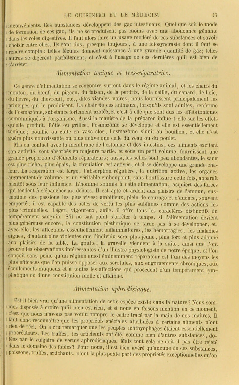 , inconvénients. Ces substances développent des gaz intestinaux. Quel que soit le mode de formation de ces gaz, ils ne se produisent pas moins avec une abondance gênante dans les voies digestives. Il faut alors faire un usage modéré de ces substances et savoir choisir entre elles. Ils sont dus, presque toujours, à une idiosyncrasie dont il faut se i rendre compte : telles fécules donnent naissance à une grande quantité de gaz; telles ; autres se digèrent parfaitement, et c’est à l’usage de ces dernières qu’il est bien de s’arrêter. Alimentation tonique et très-réparatrice. Ce genre d’alimentation se rencontre surtout dans le régime animal, et les chairs du mouton, du bœuf, du pigeon, du faisan, de la perdrix, de la caille, du canard, de l’oie, du lièvre, du chevreuil, etc., dites viandes noires, nous fournissent principalement les principes qui le produisent. La chair de ces animaux, lorsqu’ils sont adultes, renferme de l’osmazôme, substance fortement azotée, et c’est à elle que sont dus les effets toniques communiqués à l’organisme. Aussi la manière de la préparer influe-t-elle sur les effets qu’elle produit. Rôtie ou grillée, l’osmazôme se développe et elle est essentiellement tonique ; bouillie ou cuite en vase clos, l’osmazôme s’unit au bouillon, et elle n’est guère plus nourrissante ou plus active que celle du veau ou du poulet. Mis en contact avec la membrane de l’estomac et des intestins, ces aliments excitent son activité, sont absorbés en majeure partie, et sous un petit volume, fournissent une grande proportion d’éléments réparateurs; aussi, les selles sont peu abondantes, le sang > est plus riche, plus épais, la circulation est activée, et il se développe une grande cha- leur. La respiration est large, l’absorption régulière, la nutrition active, les organes augmentent de volume, et un véritable embonpoint, sans bouffissure cette fois, apparaît bientôt sous leur influence. L’homme soumis à cette alimentation, acquiert des forces qui tendent à s’épancher au dehors. Il est apte et ardent aux plaisirs de l’amour, sus- ceptible des passions les plus vives; ambitieux, plein de courage et d’audace, souvent emporté, il est capable des actes de vertu les plus sublimes comme des actions les plus criminelles. Léger, vigoureux, agile, il offre tous les caractères distinctifs du tempérament sanguin. S’il ne sait point s’arrêter à temps, si l’alimentation devient plus généreuse encore, la constitution pléthorique ne tarde pas à se développer, et, . avec elle, les affections essentiellement inflammatoires, les hémorragies, les maladies • aiguës, d’autant plus violentes que l’individu sera plus jeune, plus fort et plus adonné aux plaisirs de la table. La goutte, la gravelle viennent à la suite, ainsi que l’ont prouvé les observations intéressantes d’un illustre physiologiste de notre époque, et l’on conçoit sans peine qu’un régime aussi éminemment réparateur est l’un des moyens les plus efficaces que l’on puisse opposer aux scrofules, aux engorgements chroniques, aux écoulements muqueux et à toutes les affections qui procèdent d’un tempérament lym- phatique ou d’une constitution molle et affaiblie. Alimentation aphrodisiaque. Est-il bien vrai qu’une alimentation de cette espèce existe dans la nature? Nous som- mes disposes à croire qu’il n’en est rien, et si nous en faisons mention en ce moment, c’est que nous n’avons pas voulu rompre le cadre tracé par la main de nos maîtres. Il faut donc reconnaître que les propriétés spéciales attribuées à certains aliments n’ont i rien de réel. On a cru remarquer que les peuples ichthyophages étaient essentiellement procréateurs. Les truffes, les artichauts ont été, comme bien d’autres substances, do- tées par le vulgaire de vertus aphrodisiaques. Mais tout cela ne doit-il pas être rejeté dans le domaine des fables? Pour nous, il est bien avéré qu’aucune de ces substances, i poissons, truffes, artichauts, n’ont la plus petite part des propriétés exceptionnelles qu’on