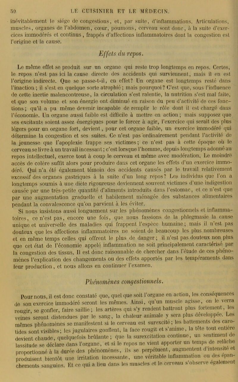 inévitablement le siège de congestions, et, par suite, d’inflammations. Articulations, muscles, organes de l’abdomen, cœur, poumons, cerveau sont donc, à la suite d’exer- cices immodérés et continus, frappés d’affections inflammatoires dont la congestion est l’origine et la cause. Effets du repos. Le même effet se produit sur un organe qui reste trop longtemps en repos. Certes, le repos n’est pas ici la cause directe des accidents qui surviennent, mais il en est l’origine indirecte. Que se passe-t-il, en effet? Un organe est longtemps resté dans l’inaction; il s’est en quelque sorte atrophié ; mais pourquoi? C’est que, sous l’influence de cette inertie malencontreuse, la circulation s’est ralentie, la nutrition s’est mal faite, et que son volume et son énergie ont diminué en raison du peu d’activité de ces fonc- tions ; qu’il a pu même devenir incapable de remplir le rôle dont il est chargé dans l’économie. Un organe aussi faible est difficile à mettre en action ; mais supposez que ses excitants soient assez énergiques pour le forcer à agir, l’exercice qui serait des plus légers pour un organe fort, devient, pour cet organe faible, un exercice immodéré qui détermine la congestion et ses suites. Ce n’est pas ordinairement pendant l’activité de la jeunesse que l’apoplexie frappe ses victimes; ce n’est pas à cette époque où le cerveau se livre à un travail incessant ; c’est lorsque l’homme, depuis longtemps adonné au repos intellectuel, exerce tout à coup le cerveau et même avec modération. Le moindre accès de colère suffit alors pour produire dans cet organe les effets d’un exercice immo- déré. Qui n’a été également témoin des accidents causés par le travail relativement excessif des organes gastriques à la suite d’un long repos? Les individus que l’on a longtemps soumis à une diète rigoureuse deviennent souvent victimes d’une indigestion causée par une très-petite quantité d’aliments introduits dans l’estomac, et ce n’est que par une augmentation graduelle et habilement ménagée des substances alimentaires pendant la convalescence qu’on parvient à les éviter. Si nous insistons aussi longuement sur les phénomènes congestionnels et inflamma- toires, ce n’est pas, encore une fois, que nous fassions de la phlegmasie la cause unique et universelle des maladies qui frappent l’espèce humaine ; mais il n’est pas douteux que les affections inflammatoires ne soient de beaucoup les plus nombreuses et en même temps celles qui offrent le plus de danger ; il n’est pas douteux non plus que cet état de l’économie appelé inflammation ne soit principalement caractérisé, par la congestion des tissus. Il est donc raisonnable de chercher dans l’étude de ces phéno- mènes l’explication des changements ou des effets apportés par les tempéraments dans leur production, et nous allons en continuer 1 examen. Phénomènes congestionnels. Pour nous, il est donc constaté que, quelque soit l’organe en action, les conséquence-, de son exercice immodéré seront les mêmes. Ainsi, qu’un muscle agisse, on le verra rou°ïr, se gonfler, faire saillie; les artères qui s’y rendent battront plus fortement, les veines seront distendues par le sang, la chaleur animale y sera plus développée. Les mêmes phénomènes se manifestent si le cerveau est surexcité ; les battements des caro- tides sont visibles; les jugulaires gonflent, la face rougit et s’anime, la tete tout entière devient chaude, quelquefois brûlante; que la surexcitation continue, un sentiment de lassitude se déclare dans l’organe, et si le repos ne vient apporter un temps de relâche proportionné à la durée des phénomènes, ils se perpétuent, augmentent d intensité et produisent bientôt une irritation incessante, une véritable inflammation ou des épan- chements sanguins. Et ce qui a lieu dans les muscles et le cerveau s’observe également