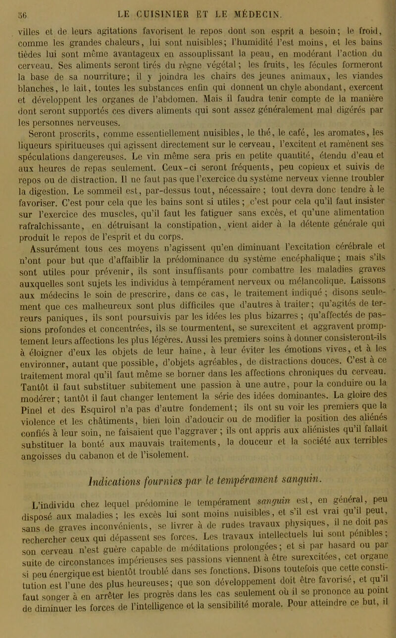 villes el de leurs agitations favorisent le repos dont son esprit a besoin; le froid, comme les grandes chaleurs, lui sont nuisibles; l’humidité l’est moins, et les bains tièdes lui sont même avantageux en assouplissant la peau, en modérant l’action du cerveau. Ses aliments seront tirés du règne végétal; les fruits, les fécules formeront la base de sa nourriture; il y joindra les chairs des jeunes animaux, les viandes blanches, le lait, toutes les substances enfin qui donnent un chyle abondant, exercent et développent les organes de l’abdomen. Mais il faudra tenir compte de la manière dont seront supportés ces divers aliments qui sont assez généralement mal digérés par les personnes nerveuses. Seront proscrits, comme essentiellement nuisibles, le thé, le café, les aromates, les liqueurs spiritueuses qui agissent directement sur le cerveau, l’excitent el ramènent ses spéculations dangereuses. Le vin même sera pris en petite quantité, étendu d’eau et aux heures de repas seulement. Ceux-ci seront fréquents, peu copieux et suivis de repos ou de distraction. 11 ne faut pas que l’exercice du système nerveux vienne troubler la digestion. Le sommeil est, par-dessus tout, nécessaire ; tout devra donc tendre à le favoriser. C’est pour cela que les bains sont si utiles ; c’est pour cela qu’il faut insister sur l’exercice des muscles, qu’il faut les fatiguer sans excès, et qu’une alimentation rafraîchissante, en détruisant la constipation, vient aider à la détente générale qui produit le repos de l’esprit et du corps. Assurément tous ces moyens n’agissent qu’en diminuant l’excitation cérébrale et n’ont pour but que d’affaiblir la prédominance du système encéphalique ; mais s’ils sont utiles pour prévenir, ils sont insuffisants pour combattre les maladies graves auxquelles sont sujets les individus à tempérament nerveux ou mélancolique. Laissons aux médecins le soin de prescrire, dans ce cas, le traitement indiqué; disons seule- ment que ces malheureux sont plus difficiles que d’autres à traiter ; qu’agités de ter- reurs paniques, ils sont poursuivis par les idees les plus bizarres ; qu affectés de pas- sions profondes et concentrées, ils se tourmentent, se surexcitent et aggra\cnl piomp- tement leurs affections les plus légères. Aussi les premiers soins à donner consisteront-ils à éloigner d’eux les objets de leur haine, à leur éviter les émotions vives, et à les environner, autant que possible, d’objets agréables, de distractions douces. C est à ce traitement moral qu’il faut même se borner dans les affections chroniques du cerveau. Tantôt il faut substituer subitement une passion à une autre, pour la conduire ou la modérer ; tantôt il faut changer lentement la série des idées dominantes. La gloire des Pinel et des Esquirol n’a pas d’autre fondement; ils ont su voir les premiers que la violence et les châtiments, bien loin d’adoucir ou de modifier la position des aliénés confiés à leur soin, ne faisaient que l’aggraver ; ils ont appris aux aliénistes qu’il fallait substituer la bonté aux mauvais traitements, la douceur et la société aux terribles angoisses du cabanon et de l’isolement. Indications fournies par Je tempérament sanguin. L’individu chez lequel prédomine le tempérament sanguin est, en général, peu disposé aux maladies; les excès lui sont moins nuisibles, et s’il est vrai qu’il peut, sans de graves inconvénients, se livrer à de rudes travaux physiques, il ne doit pas rechercher ceux qui dépassent ses forces. Les travaux intellectuels lui sont pénibles ; son cerveau n’est guère capable de méditations prolongées ; et si par hasard ou par suite de circonstances impérieuses ses passions viennent à être surexcitées, cet organe si neu énergique est bientôt troublé dans ses fonctions. Disons toutefois que cette consti- tution est l’une des plus heureuses; que son développement doit être favorise, et qu i faut songer à en arrêter les progrès dans les cas seulement où il se prononce au pom de diminuer les forces de l’intelligence et la sensibilité morale. Pour atteindre ce but, il