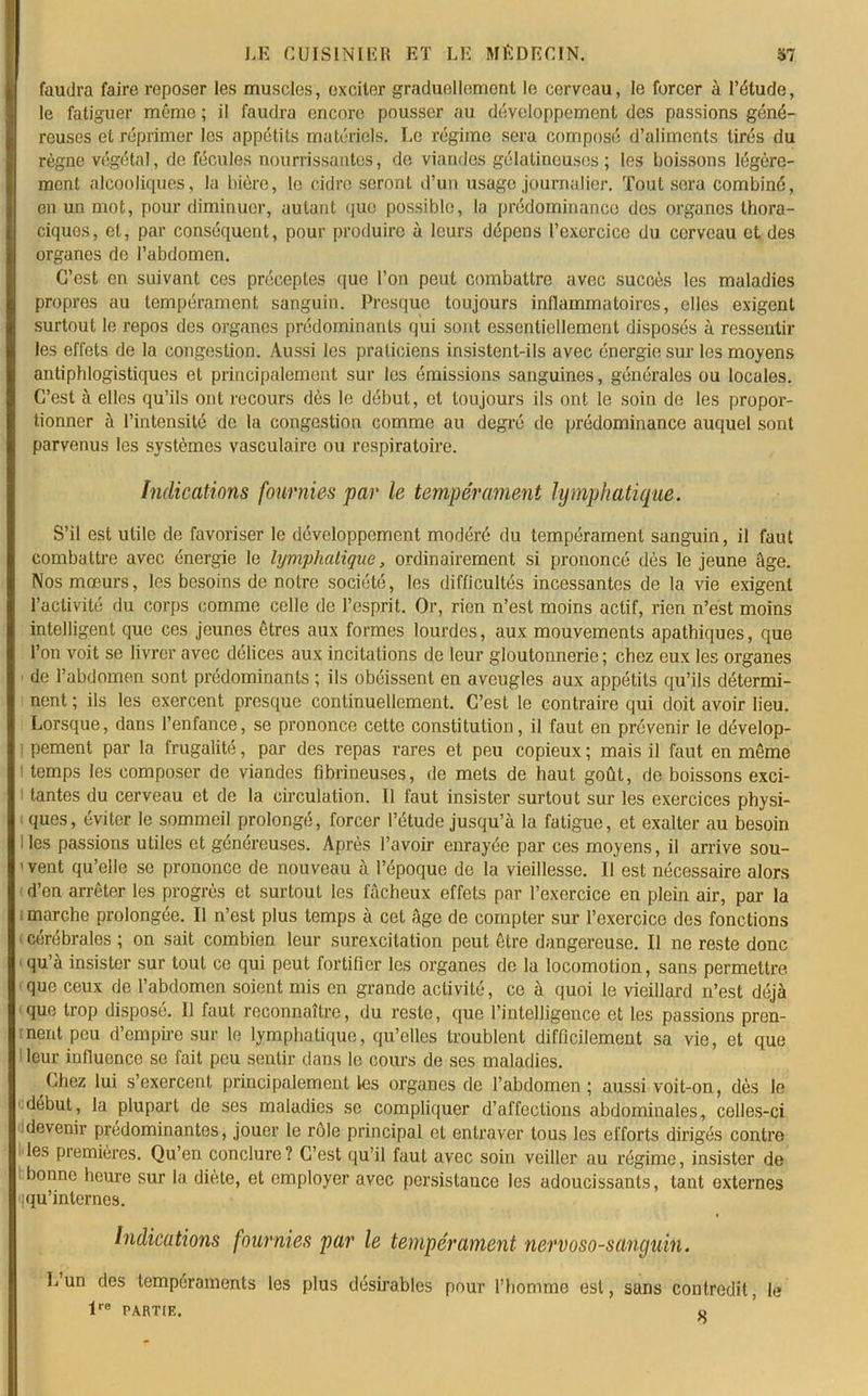 faudra faire reposer les muscles, exciter graduellement le cerveau, le forcer à l’étude, le fatiguer mémo ; il faudra encore pousser au développement des passions géné- reuses et réprimer les appétits matériels. Le régime sera composé d’aliments tirés du règne végétal, de fécules nourrissantes, de viandes gélatineuses ; les boissons légère- ment alcooliques, la bière, le cidre seront d’un usage journalier. Tout sera combiné, en un mot, pour diminuer, autant que possible, la prédominance des organes thora- ciques, et, par conséquent, pour produire à leurs dépens l’exercice du cerveau et des organes de l’abdomen. C’est en suivant ces préceptes que l’on peut combattre avec succès les maladies propres au tempérament sanguin. Presque toujours inflammatoires, elles exigent surtout le repos des organes prédominants qui sont essentiellement disposés à ressentir les effets de la congestion. Aussi les praticiens insistent-ils avec énergie sur les moyens antiphlogistiques et principalement sur les émissions sanguines, générales ou locales. C’est à elles qu’ils ont recours dès le début, et toujours ils ont le soin de les propor- tionner à l’intensité de la congestion comme au degré de prédominance auquel sont parvenus les systèmes vasculaire ou respiratoire. Indications fournies par le tempérament lymphatique. S’il est utile de favoriser le développement modéré du tempérament sanguin, il faut combattre avec énergie le lymphatique, ordinairement si prononcé dès le jeune âge. Nos mœurs, les besoins de notre société, les difficultés incessantes de la vie exigent l’activité du corps comme celle de l’esprit. Or, rien n’est moins actif, rien n’est moins intelligent que ces jeunes êtres aux formes lourdes, aux mouvements apathiques, que l’on voit se livrer avec délices aux incitations de leur gloutonnerie; chez eux les organes de l’abdomen sont prédominants ; ils obéissent en aveugles aux appétits qu’ils détermi- nent ; ils les exercent presque continuellement. C’est le contraire qui doit avoir lieu. Lorsque, dans l’enfance, se prononce cette constitution, il faut en prévenir le dévelop- ! pement par la frugalité, par des repas rares et peu copieux ; mais il faut en même I temps les composer de viandes fibrineuses, de mets de haut goût, de boissons exci- tantes du cerveau et de la circulation. Il faut insister surtout sur les exercices physi- ques, éviter le sommeil prolongé, forcer l’étude jusqu’à la fatigue, et exalter au besoin I les passions utiles et généreuses. Après l’avoir enrayée par ces moyens, il arrive sou- ' vent qu’elle se prononce de nouveau à l’époque de la vieillesse. Il est nécessaire alors d’en arrêter les progrès et surtout les fâcheux effets par l’exercice en plein air, par la i marche prolongée. 11 n’est plus temps à cet âge de compter sur l’exercice des fonctions (Cérébrales; on sait combien leur surexcitation peut être dangereuse. Il ne reste donc qu’à insister sur tout ce qui peut fortifier les organes de la locomotion, sans permettre que ceux de l’abdomen soient mis en grande activité, ce à quoi le vieillard n’est déjà que trop disposé. 11 faut reconnaître, du reste, que l’intelligence et les passions pren- nent peu d’empire sur le lymphatique, qu’elles troublent difficilement sa vie, et que leur influence se fait peu sentir dans le cours de ses maladies. Chez lui s’exercent principalement les organes de l’abdomen ; aussi voit-on, dès le début, la plupart de ses maladies se compliquer d’affections abdominales, celles-ci devenir prédominantes, jouer le rôle principal et entraver tous les efforts dirigés contre les premières. Qu’en conclure? C’est qu’il faut avec soin veiller au régime, insister de bonne heure sur la diète, et employer avec persistance les adoucissants, tant externes ! qu’internes. Indications fournies par le tempérament nervoso-sanguin. Lun des tempéraments les plus désirables pour l’homme est, sans contredit, le lre PARTIE. o