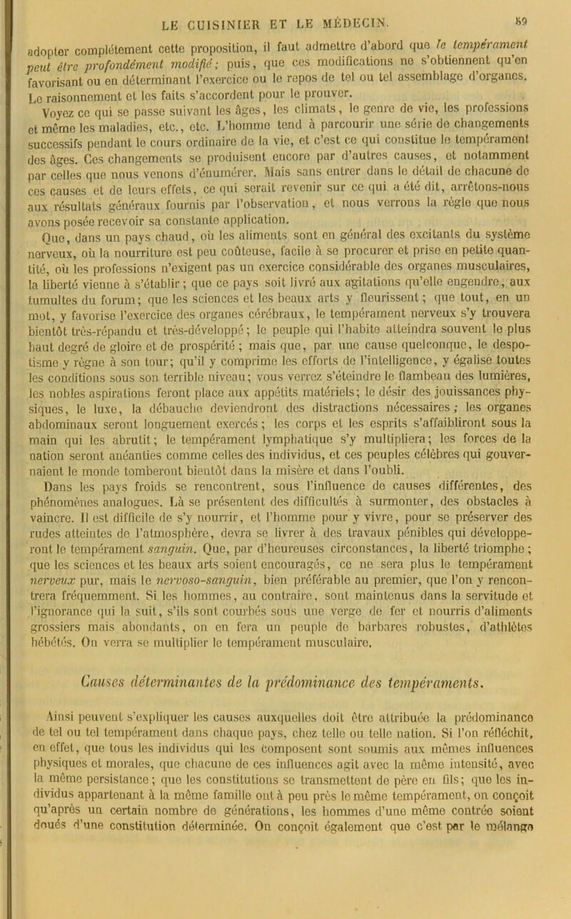 adopter complètement cette proposition, il faut admettre d’abord que Je tempérament petit être profondément modifié; puis, que ces modifications no s’obtiennent qu’en favorisant ou en déterminant l’exercice ou le repos de tel ou tel assemblage d’organes. Le raisonnement et les faits s’accordent pour le prouver. Voyez ce qui se passe suivant les âges, les climats, le genre de vie, les professions et même les maladies, etc., etc. L’homme tend à parcourir une série de changements successifs pendant le cours ordinaire de la vie, et c’est ce qui constitue le tempérament des âges. Ces changements se produisent encore par d’autres causes, et notamment par colles que nous venons d’euumercr. Mais sans entrer dans le detail de chacune do ces causes et de leurs efl'els, ce qui serait revenir sur ce qui a été dit, arrêtons-nous aux résultats généraux fournis par l’observation, et nous verrons la règle que nous avons posée recevoir sa constante application. Ouc, dans un pays chaud, où les aliments sont en général des excitants du système nerveux, où la nourriture est peu coûteuse, facile à se procurer et prise en petite quan- tité, où les professions n’exigent pas un exercice considérable des organes musculaires, la liberté vienne à s’établir ; que ce pays soit livré aux agitations qu’elle engendre, aux tumultes du forum; que les sciences et les beaux arts y fleurissent ; que tout, en un mot, y favorise l’exercice des organes cérébraux, le tempérament nerveux s’y trouvera bientôt très-répandu et très-développé ; le peuple qui l’habite atteindra souvent le plus haut degré de gloire et de prospérité ; mais que, par une cause quelconque, le despo- tisme y règne à son tour; qu’il y comprime les efforts de l’intelligence, y égalise toutes les conditions sous son terrible niveau; vous verrez s’éteindre le flambeau des lumières, les nobles aspirations feront place aux appétits matériels; le désir des jouissances phy- siques, le luxe, la débaucho deviendront des distractions nécessaires; les organes abdominaux seront longuement exercés ; les corps et les esprits s’affaibliront sous la main qui les abrutit; le tempérament lymphatique s’y multipliera; les forces de la nation seront anéanties comme celles des individus, et ces peuples célèbres qui gouver- naient le monde tomberont bientôt dans la misère et dans l’oubli. Dans les pays froids se rencontrent, sous l’infiuence do causes différentes, des phénomènes analogues. Là se présentent des difficultés à surmonter, des obstacles à vaincre, il est difficile de s’y nourrir, et l’homme pour y vivre, pour se préserver des rudes atteintes de l’atmosphère, devra se livrer à des travaux pénibles qui développe- ront le tempérament sanguin. Que, par d’heureuses circonstances, la liberté triomphe; que les sciences et les beaux arts soient encouragés, ce no sera plus le tempérament nerveux pur, mais le nei'voso-sanguin, bien préférable au premier, que l’on y rencon- trera fréquemment. Si les hommes, au contraire, sont maintenus dans la servitude et, l’ignorance qui la suit, s’ils sont courbés sous une verge de fer et nourris d’aliments grossiers mais abondants, on en fera un peuple de barbares robustes, d’athlètes hébétés. On verra se multiplier le tempérament musculaire. Causes déterminantes de la prédominance des tempéraments. Ainsi peuvent s’expliquer les causes auxquelles doit être attribuée la prédominance de tel ou tel tempérament dans chaque pays, chez telle ou telle nation. Si Ton réfléchit, en effet, que tous les individus qui les composent sont soumis aux mêmes influences physiques et morales, que chacune de ces influences agit avec la même intensité, avec la même persistance; que les constitutions se transmettent de père en fils; que les in- dividus appartenant à la même famille ont à peu près le même tempérament, on conçoit qu’après un certain nombre de générations, les hommes d’une même contrée soient doués d’une constitution déterminée. On conçoit également que c’est, per le mélange