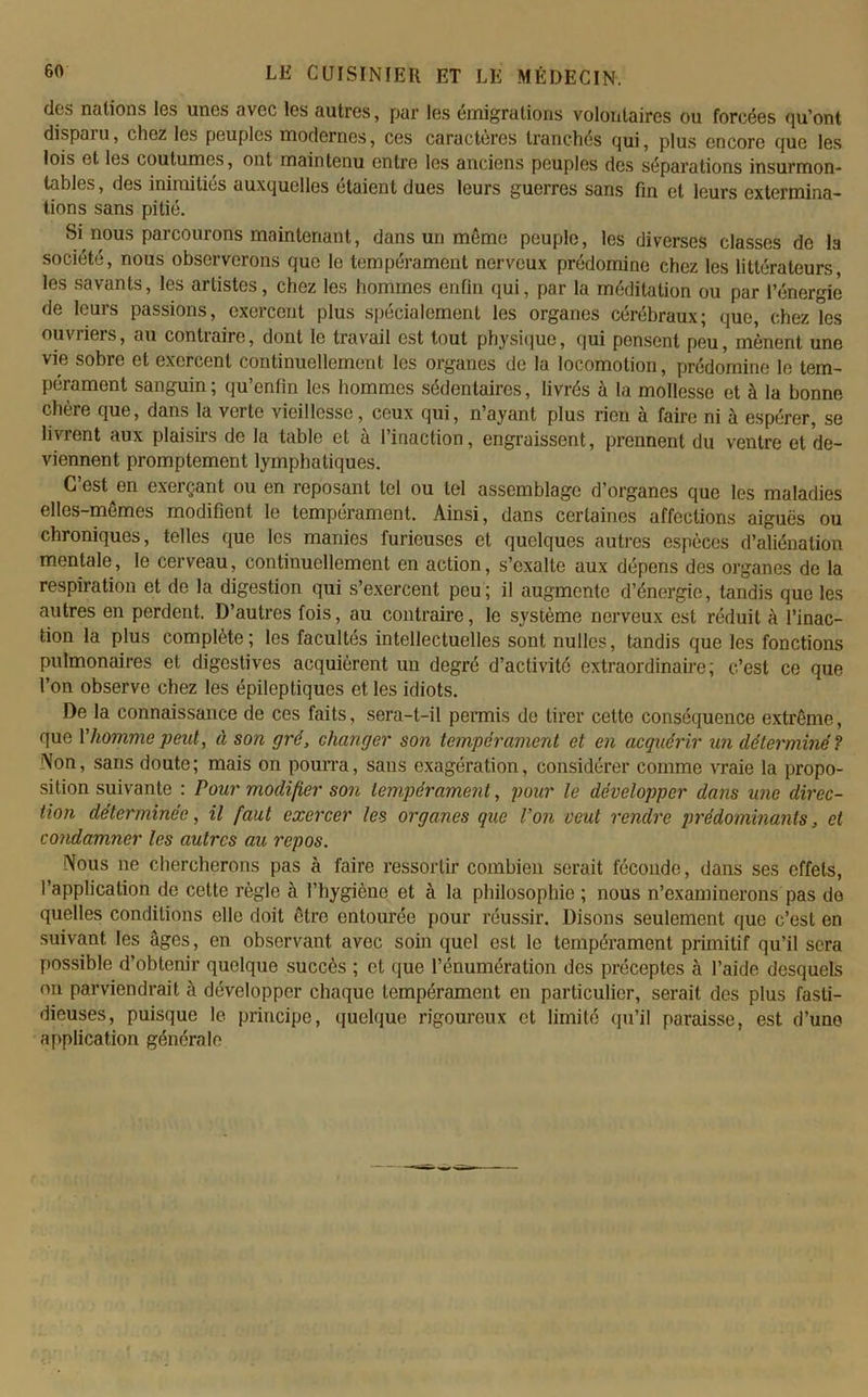 dos nations Igs unes avec les autres, par les émigrations volontaires ou forcées qu’ont dispaiu, chez les peuples modernes, ces caractères tranchés qui, plus encore que les lois et les coutumes, ont maintenu entre les anciens peuples des séparations insurmon- tables, des inimitiés auxquelles étaient dues leurs guerres sans fin et leurs extermina- tions sans pitié. Si nous parcourons maintenant, dans un même peuple, les diverses classes de la société, nous observerons que le tempérament nerveux prédomine chez les littérateurs, les savants, les artistes, chez les hommes enfin qui, par la méditation ou par l’énergie de leurs passions, exercent plus spécialement les organes cérébraux; que, chez les ouvriers, au contraire, dont le travail est tout physique, qui pensent peu, mènent une vie sobre et exercent continuellement les organes de la locomotion, prédomine le tem- pérament sanguin; qu’enfin les hommes sédentaires, livrés à la mollesse et à la bonne chère que, dans la verte vieillesse, ceux qui, n’ayant plus rien à faire ni à espérer, se livrent aux plaisirs de la table et à l’inaction, engraissent, prennent du ventre et de- viennent promptement lymphatiques. C’est^en exerçant ou en reposant tel ou tel assemblage d’organes que les maladies elles-mêmes modifient le tempérament. Ainsi, dans certaines affections aiguës ou chroniques, telles que les manies furieuses et quelques autres espèces d’aliénation mentale, le cerveau, continuellement en action, s’exalte aux dépens des organes de la respiration et de la digestion qui s’exercent peu; il augmente d’énergie, tandis que les autres en perdent. D’autres fois, au contraire, le système nerveux est réduit à l’inac- tion la plus complète; les facultés intellectuelles sont nulles, tandis que les fonctions pulmonaires et digestives acquièrent un degré d’activité extraordinaire; c’est ce que l’on observe chez les épileptiques et les idiots. De la connaissance de ces faits, sera-t-il permis de tirer cette conséquence extrême, que Vhomme peut, à son gré, changer son tempérament et en acquérir un déterminé ? Non, sans doute; mais on pourra, sans exagération, considérer comme vraie la propo- sition suivante : Pour modifier son tempérament, pour le développer dans une direc- tion déterminée, il faut exercer les organes que Von veut rendre prédominants, et condamner les autres au repos. Nous ne chercherons pas à faire ressortir combien serait féconde, dans ses effets, l’application de celte règle à l’hygiène et à la philosophie ; nous n’examinerons pas de quelles conditions elle doit être entourée pour réussir. Disons seulement que c’est en suivant les âges, en observant avec soin quel est le tempérament primitif qu’il sera possible d’obtenir quoique succès ; et que l’énumération des préceptes à l’aide desquels on parviendrait à développer chaque tempérament en particulier, serait des plus fasti- dieuses, puisque le principe, quelque rigoureux et limité qu’il paraisse, est d’une application générale